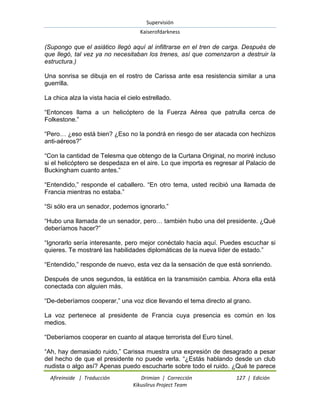 Supervisión 
Kaiserofdarkness 
Afireinside | Traducción Drimian | Corrección 127 | Edición 
Kikuslirus Project Team 
(Supongo que el asiático llegó aquí al infiltrarse en el tren de carga. Después de que llegó, tal vez ya no necesitaban los trenes, así que comenzaron a destruir la estructura.) Una sonrisa se dibuja en el rostro de Carissa ante esa resistencia similar a una guerrilla. La chica alza la vista hacia el cielo estrellado. “Entonces llama a un helicóptero de la Fuerza Aérea que patrulla cerca de Folkestone.” “Pero… ¿eso está bien? ¿Eso no la pondrá en riesgo de ser atacada con hechizos anti-aéreos?” “Con la cantidad de Telesma que obtengo de la Curtana Original, no moriré incluso si el helicóptero se despedaza en el aire. Lo que importa es regresar al Palacio de Buckingham cuanto antes.” “Entendido,” responde el caballero. “En otro tema, usted recibió una llamada de Francia mientras no estaba.” “Si sólo era un senador, podemos ignorarlo.” “Hubo una llamada de un senador, pero… también hubo una del presidente. ¿Qué deberíamos hacer?” “Ignorarlo sería interesante, pero mejor conéctalo hacia aquí. Puedes escuchar si quieres. Te mostraré las habilidades diplomáticas de la nueva líder de estado.” “Entendido,” responde de nuevo, esta vez da la sensación de que está sonriendo. Después de unos segundos, la estática en la transmisión cambia. Ahora ella está conectada con alguien más. “De-deberíamos cooperar,” una voz dice llevando el tema directo al grano. La voz pertenece al presidente de Francia cuya presencia es común en los medios. “Deberíamos cooperar en cuanto al ataque terrorista del Euro túnel. 
“Ah, hay demasiado ruido,” Carissa muestra una expresión de desagrado a pesar del hecho de que el presidente no puede verla. “¿Estás hablando desde un club nudista o algo así? Apenas puedo escucharte sobre todo el ruido. ¿Qué te parece  
