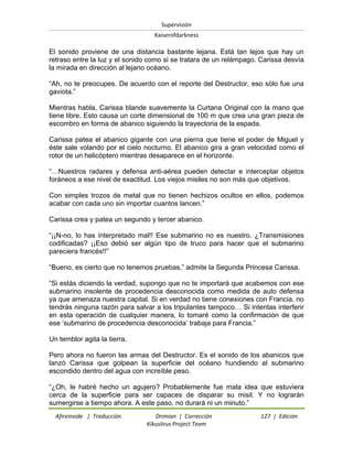 Supervisión 
Kaiserofdarkness 
Afireinside | Traducción Drimian | Corrección 127 | Edición 
Kikuslirus Project Team 
El sonido proviene de una distancia bastante lejana. Está tan lejos que hay un retraso entre la luz y el sonido como si se tratara de un relámpago. Carissa desvía la mirada en dirección al lejano océano. “Ah, no te preocupes. De acuerdo con el reporte del Destructor, eso sólo fue una gaviota.” Mientras habla, Carissa blande suavemente la Curtana Original con la mano que tiene libre. Esto causa un corte dimensional de 100 m que crea una gran pieza de escombro en forma de abanico siguiendo la trayectoria de la espada. Carissa patea el abanico gigante con una pierna que tiene el poder de Miguel y éste sale volando por el cielo nocturno. El abanico gira a gran velocidad como el rotor de un helicóptero mientras desaparece en el horizonte. “…Nuestros radares y defensa anti-aérea pueden detectar e interceptar objetos foráneos a ese nivel de exactitud. Los viejos misiles no son más que objetivos. Con simples trozos de metal que no tienen hechizos ocultos en ellos, podemos acabar con cada uno sin importar cuantos lancen.” Carissa crea y patea un segundo y tercer abanico. “¡¡N-no, lo has interpretado mal!! Ese submarino no es nuestro. ¿Transmisiones codificadas? ¡¡Eso debió ser algún tipo de truco para hacer que el submarino pareciera francés!!” “Bueno, es cierto que no tenemos pruebas,” admite la Segunda Princesa Carissa. “Si estás diciendo la verdad, supongo que no te importará que acabemos con ese submarino insolente de procedencia desconocida como medida de auto defensa ya que amenaza nuestra capital. Si en verdad no tiene conexiones con Francia, no tendrás ninguna razón para salvar a los tripulantes tampoco… Si intentas interferir en esta operación de cualquier manera, lo tomaré como la confirmación de que ese „submarino de procedencia desconocida‟ trabaja para Francia.” Un temblor agita la tierra. Pero ahora no fueron las armas del Destructor. Es el sonido de los abanicos que lanzó Carissa que golpean la superficie del océano hundiendo al submarino escondido dentro del agua con increíble peso. 
“¿Oh, le habré hecho un agujero? Probablemente fue mala idea que estuviera cerca de la superficie para ser capaces de disparar su misil. Y no lograrán sumergirse a tiempo ahora. A este paso, no durará ni un minuto.”  