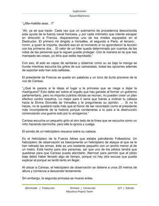 Supervisión 
Kaiserofdarkness 
Afireinside | Traducción Drimian | Corrección 127 | Edición 
Kikuslirus Project Team 
“¡¡Ma-maldita seas…!!” “Ah, ya sé que hacer. Cada vez que un submarino de procedencia desconocida pida ayuda de la fuerza naval francesa, y por cada milímetro que intente escapar en dirección a Francia, dispararemos uno de los misiles equipados en el Destructor. El primero irá dirigido a Versalles, el segundo a Paris, el tercero… mmm, a quien le importa, decidiré eso en el momento si no aprendieron la lección con los primeros dos… El valor de un líder queda determinado por cuantas de las vidas de las personas que lo siguen puede proteger. Con la manera en la que has manejado las cosas, yo diría que estás reprobado.” Con eso, él solo es capaz de sentarse y observar como su as bajo la manga se hunde mientras escucha los gritos de sus camaradas, todas las opciones además de soportar esto han sido selladas. El presidente de Francia se queda sin palabras y un tono de burla proviene de la voz de Carissa. “¿Qué te parece si le dejas el lugar a la princesa que se niega a dejar la madriguera? Esto debe ser sobre el orgullo que has ganado al formar un gobierno parlamentario, pero no importa cuántos idiotas se reúnan, no pueden crear un plan efectivo contra nosotros. Lo mejor para ti sería que fueras a inclinar tu cabeza hacia la Divina Doncella de Versalles y le preguntaras su opinión. … Si no lo haces, no te quedará nada más que el honor de ser recordado como el presidente más incompetente de la historia porque condenaras a tu país a la destrucción comenzando una guerra solo por tu arrogancia.” Carissa escucha un pequeño grito al otro lado de la línea que se escucha como un niño haciendo berrinche, pero ella lo ignora y cuelga. El sonido de un helicóptero resuena sobre su cabeza. Es el helicóptero de la Fuerza Aérea que estaba patrullando Folkestone. Un helicóptero de observación es básicamente un helicóptero de ataque al que se le han retirado las armas, éste es uno bastante pequeño con un ancho menor al de un metro. Está hecho para dos personas, así que uno de los pilotos tendrá que quedarse para que Carissa pueda abordarlo. Aterrizar para permitir que el piloto baje debió haber llevado algo de tiempo, porque no hay otra excusa que pueda explicar el porqué se tardó tanto en llegar. Al ubicar a Carissa, el helicóptero de observación se detiene a unos 20 metros de altura y comienza a descender lentamente. Sin embargo, la segunda princesa se mueve antes.  