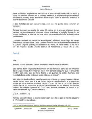 Supervisión 
Kaiserofdarkness 
Afireinside | Traducción Drimian | Corrección 127 | Edición 
Kikuslirus Project Team 
Salta 20 metros, en pleno aire se toma de la orilla del helicóptero con un brazo, y clava sus afilados tacones en el blindaje. Mientras el sorprendido piloto observa, ella abre la puerta y entra de manera tan tranquila como si estuviera entrando al asiento trasero de un auto. “…Los helicópteros son convenientes, pero no me gusta como arruinan mi peinado.” Carissa, la mujer que acaba de saltar 20 metros en el aire con el poder de sus piernas, parece disgustada mientras intenta arreglarse el cabello. Cruzando los brazos, habla con el tono de voz que utiliza para decirle al chofer a donde quiere que la lleven. “¿Puedes llevarme al Palacio de Buckingham? Necesito hacer algo de trabajo relacionado con esta cosa,” dice Carissa mientras toca suavemente el costado de la Curtana Original con la parte trasera de su mano. “Y no te tardes. Si no vas a ser de ninguna ayuda, puedo destruir el helicóptero y llegar ahí a pie.” 
Parte 2 
“Ow…” Kamijou Touma despierta con un dolor seco en el área de la columna. 
Está dentro de un viejo auto abandonado en las montañas cerca de los cimientos de un viejo edificio. Sin embargo, no es muy correcto asegurar que se encuentre “dentro” del auto. Éste no tiene techo y las puertas no están. Kamijou está recostado boca arriba en lo que no es más que el chasis1. Más lejos de donde debería estar la puerta se extiende un oscuro bosque. Aún es media noche, pero sus ojos ya deben haberse acostumbrado a la oscuridad porque ya no ve muchas sombras negras. En vez de eso, la oscuridad tiene su propio tipo de luz, oscuridad y colores permitiéndole ver las siluetas de distintos objetos. Para alguien que vive en Tokio como Kamijou, observar de verdad la luz de las estrellas es algo bastante extraño. (¿Qué… sucedió…?) 
Kamijou se acomoda en el asiento trasero con aspecto de sofá e intenta recuperar la información en su cabeza. 
1 Para los que no saben mucho de vehículos, esto vendría siendo como el “esqueleto” del auto  