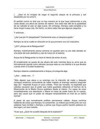 Supervisión 
Kaiserofdarkness 
Afireinside | Traducción Drimian | Corrección 127 | Edición 
Kikuslirus Project Team 
(… ¿Qué no fui incapaz de negar el segundo ataque de la princesa y salí despedido por los aires?) El sentido común le dice que no hay manera en la que haya sobrevivido a una caída desde una altura de cientos de metros. Eso está más allá de la posibilidad de ser salvado al caer en algo suave. Sin embargo, Kamijou está completo y no tiene ningún hueso roto. De hecho, no tiene nada más que algunos rasguños. Y entonces… “¿Así que por fin despertaste? Ciertamente eres un despreocupado.” Kamijou se da la vuelta en dirección en la que proviene una voz masculina. “¿Eh? ¡¡Acqua de la Retaguardia!!” Kamijou instintivamente piensa ponerse en guardia pero su pie está atorado en una parte del auto deshecho y cae de nuevo en el asiento. Acqua de la Retaguardia no hace el intento de entrar al auto. Él simplemente se queda de pie afuera del auto mientras lleva su arma que es ridículamente grande como siempre (aunque esta es una distinta a la que llevaba cuando entró a Ciudad Academia). Kamijou observa cuidadosamente a Acqua y le pregunta algo. “¿Aún… estás vivo…?” “Sólo alguien que ataca a su enemigo con la intención de matar y después consigue evidencia contundente de haber matado al enemigo debería preguntar algo así.” responde Acqua un poco irritado. “Para ser honesto, no esperaba que ustedes causaran que el poder que había guardado utilizando el hechizo de la Misericordia de la Madre Divina explotara desde el interior. Fui capaz de crear inmediatamente una desviación y liberar la masa de poder fuera de mi cuerpo, pero eso causó que mi poder se redujera temporalmente al nivel de un Santo normal.” A pesar de que normalmente prefiere permanecer callado, Acqua continúa hablando de cosas que Kamijou no comprende. La malicia que emite junto con sus palabras hace temblar a Kamijou y piensa que Acqua podría hacerlo pedazos en ese lugar y en ese instante. “A-así que, ¿Qué me sucedió después de la explosión?”  