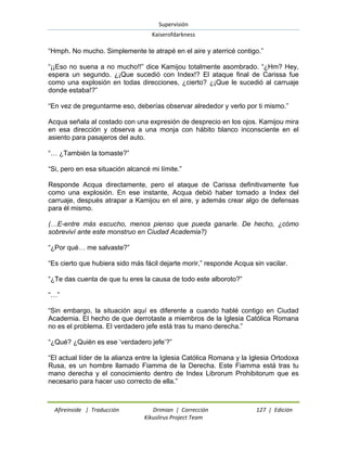Supervisión 
Kaiserofdarkness 
Afireinside | Traducción Drimian | Corrección 127 | Edición 
Kikuslirus Project Team 
“Hmph. No mucho. Simplemente te atrapé en el aire y aterricé contigo.” “¡¡Eso no suena a no mucho!!” dice Kamijou totalmente asombrado. “¿Hm? Hey, espera un segundo. ¿¡Que sucedió con Index!? El ataque final de Carissa fue como una explosión en todas direcciones, ¿cierto? ¿¡Que le sucedió al carruaje donde estaba!?” “En vez de preguntarme eso, deberías observar alrededor y verlo por ti mismo.” Acqua señala al costado con una expresión de desprecio en los ojos. Kamijou mira en esa dirección y observa a una monja con hábito blanco inconsciente en el asiento para pasajeros del auto. “… ¿También la tomaste?” “Si, pero en esa situación alcancé mi límite.” Responde Acqua directamente, pero el ataque de Carissa definitivamente fue como una explosión. En ese instante, Acqua debió haber tomado a Index del carruaje, después atrapar a Kamijou en el aire, y además crear algo de defensas para él mismo. (…E-entre más escucho, menos pienso que pueda ganarle. De hecho, ¿cómo sobreviví ante este monstruo en Ciudad Academia?) “¿Por qué… me salvaste?” “Es cierto que hubiera sido más fácil dejarte morir,” responde Acqua sin vacilar. “¿Te das cuenta de que tu eres la causa de todo este alboroto?” “…” “Sin embargo, la situación aquí es diferente a cuando hablé contigo en Ciudad Academia. El hecho de que derrotaste a miembros de la Iglesia Católica Romana no es el problema. El verdadero jefe está tras tu mano derecha.” “¿Qué? ¿Quién es ese „verdadero jefe‟?” “El actual líder de la alianza entre la Iglesia Católica Romana y la Iglesia Ortodoxa Rusa, es un hombre llamado Fiamma de la Derecha. Este Fiamma está tras tu mano derecha y el conocimiento dentro de Index Librorum Prohibitorum que es necesario para hacer uso correcto de ella.”  