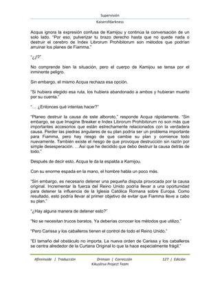 Supervisión 
Kaiserofdarkness 
Afireinside | Traducción Drimian | Corrección 127 | Edición 
Kikuslirus Project Team 
Acqua ignora la expresión confusa de Kamijou y continúa la conversación de un solo lado. “Por eso, pulverizar tu brazo derecho hasta que no quede nada o destruir el cerebro de Index Librorum Prohibitorum son métodos que podrían arruinar los planes de Fiamma.” “¿¡!?” No comprende bien la situación, pero el cuerpo de Kamijou se tensa por el inminente peligro. Sin embargo, el mismo Acqua rechaza esa opción. “Si hubiera elegido esa ruta, los hubiera abandonado a ambos y hubieran muerto por su cuenta.” “… ¿Entonces qué intentas hacer?” “Planeo destruir la causa de este alboroto,” responde Acqua rápidamente. “Sin embargo, se que Imagine Breaker e Index Librorum Prohibitorum no son más que importantes accesorios que están estrechamente relacionados con la verdadera causa. Perder las piedras angulares de su plan podría ser un problema importante para Fiamma, pero hay riesgo de que cambie su plan y comience todo nuevamente. También existe el riesgo de que provoque destrucción sin razón por simple desesperación. …Así que he decidido que debo destruir la causa detrás de todo.” Después de decir esto, Acqua le da la espalda a Kamijou. Con su enorme espada en la mano, el hombre habla un poco más. “Sin embargo, es necesario detener una pequeña disputa provocada por la causa original. Incrementar la fuerza del Reino Unido podría llevar a una oportunidad para detener la influencia de la Iglesia Católica Romana sobre Europa. Como resultado, esto podría llevar al primer objetivo de evitar que Fiamma lleve a cabo su plan.” “¿Hay alguna manera de detener esto?” “No se necesitan trucos baratos. Ya deberías conocer los métodos que utilizo.” “Pero Carissa y los caballeros tienen el control de todo el Reino Unido.” “El tamaño del obstáculo no importa. La nueva orden de Carissa y los caballeros se centra alrededor de la Curtana Original lo que la hace especialmente frágil.”  