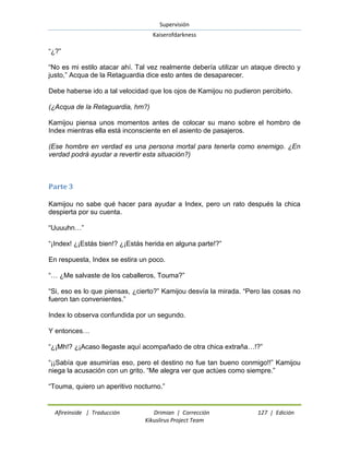 Supervisión 
Kaiserofdarkness 
Afireinside | Traducción Drimian | Corrección 127 | Edición 
Kikuslirus Project Team 
“¿?” “No es mi estilo atacar ahí. Tal vez realmente debería utilizar un ataque directo y justo,” Acqua de la Retaguardia dice esto antes de desaparecer. Debe haberse ido a tal velocidad que los ojos de Kamijou no pudieron percibirlo. (¿Acqua de la Retaguardia, hm?) Kamijou piensa unos momentos antes de colocar su mano sobre el hombro de Index mientras ella está inconsciente en el asiento de pasajeros. (Ese hombre en verdad es una persona mortal para tenerla como enemigo. ¿En verdad podrá ayudar a revertir esta situación?) 
Parte 3 
Kamijou no sabe qué hacer para ayudar a Index, pero un rato después la chica despierta por su cuenta. “Uuuuhn…” “¡Index! ¿¡Estás bien!? ¿¡Estás herida en alguna parte!?” En respuesta, Index se estira un poco. “… ¿Me salvaste de los caballeros, Touma?” “Si, eso es lo que piensas, ¿cierto?” Kamijou desvía la mirada. “Pero las cosas no fueron tan convenientes.” Index lo observa confundida por un segundo. Y entonces… “¿¡Mh!? ¿¡Acaso llegaste aquí acompañado de otra chica extraña…!?” “¡¡Sabía que asumirías eso, pero el destino no fue tan bueno conmigo!!” Kamijou niega la acusación con un grito. “Me alegra ver que actúes como siempre.” “Touma, quiero un aperitivo nocturno.”  