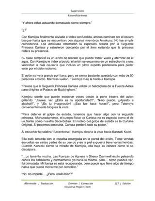 Supervisión 
Kaiserofdarkness 
Afireinside | Traducción Drimian | Corrección 127 | Edición 
Kikuslirus Project Team 
“Y ahora estás actuando demasiado como siempre.” “¿?” Con Kamijou finalmente aliviado e Index confundida, ambos caminan por el oscuro bosque hasta que se encuentran con algunos miembros Amakusa. No fue simple coincidencia. Los Amakusa detectaron la explosión creada por la Segunda Princesa Carissa y estuvieron buscando por el área evitando que la princesa notara su presencia. Su base temporal es un avión de rescate que puede tomar vuelo y aterrizar en el agua. Con Kamijou e Index a bordo, el avión se encamina en un estrecho río a una velocidad la cual causaría que incluso un piloto experto palideciera para poder volar por el cielo nocturno. El avión se veía grande por fuera, pero se siente bastante apretado con más de 50 personas a bordo. Mientras vuelan, Tatemiya Saiji le habla a Kamijou. “Parece que la Segunda Princesa Carissa utilizó un helicóptero de la Fuerza Aérea para dirigirse al Palacio de Buckingham.” Kamijou siente que puede escuchar voces desde la parte trasera del avión gritando “¡Itsuwa, ve! ¡¡Esta es tu oportunidad!!”, “N-no puedo. ¡¡Apesto a alcohol!!”, y “¡Es tu imaginación! ¡¡Eso fue hace horas!!”, pero Tatemiya convenientemente bloquea la vista. “Para detener el golpe de estado, tenemos que hacer algo con la segunda princesa. Afortunadamente, el cuerpo físico de Carissa no es especial como el de un Santo como nuestra Sacerdotisa. El núcleo del golpe de estado es la Curtana Original. Si podemos destruirla, Carissa perderá todo su poder.” Al escuchar la palabra “Sacerdotisa”, Kamijou desvía la vista hacia Kanzaki Kaori. Ella está sentada con la espalda recargada en la pared del avión. Tiene vendas envueltas en varias partes de su cuerpo y en la piel expuesta tiene varias heridas. Cuando Kanzaki siente la mirada de Kamijou, ella baja su cabeza como si se disculpara. “…Lo lamento mucho. Las Fuerzas de Agnese y Sherry Cromwell están peleando contra los caballeros y normalmente yo haría lo mismo, pero… como puedes ver, fui derrotada. Mi fuerza se está recuperando, pero puede que lleve algo de tiempo hasta que pueda moverme por completo.” “No, no importa… ¿Pero, estás bien?”  