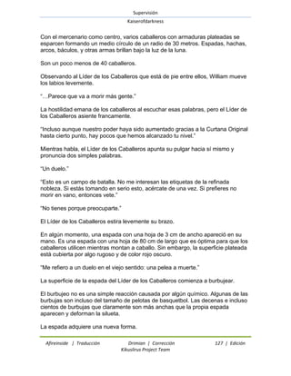 Supervisión 
Kaiserofdarkness 
Afireinside | Traducción Drimian | Corrección 127 | Edición 
Kikuslirus Project Team 
Con el mercenario como centro, varios caballeros con armaduras plateadas se esparcen formando un medio círculo de un radio de 30 metros. Espadas, hachas, arcos, báculos, y otras armas brillan bajo la luz de la luna. Son un poco menos de 40 caballeros. Observando al Líder de los Caballeros que está de pie entre ellos, William mueve los labios levemente. ―…Parece que va a morir más gente.‖ La hostilidad emana de los caballeros al escuchar esas palabras, pero el Líder de los Caballeros asiente francamente. ―Incluso aunque nuestro poder haya sido aumentado gracias a la Curtana Original hasta cierto punto, hay pocos que hemos alcanzado tu nivel.‖ Mientras habla, el Líder de los Caballeros apunta su pulgar hacia sí mismo y pronuncia dos simples palabras. ―Un duelo.‖ ―Esto es un campo de batalla. No me interesan las etiquetas de la refinada nobleza. Si estás tomando en serio esto, acércate de una vez. Si prefieres no morir en vano, entonces vete.‖ ―No tienes porque preocuparte.‖ El Líder de los Caballeros estira levemente su brazo. En algún momento, una espada con una hoja de 3 cm de ancho apareció en su mano. Es una espada con una hoja de 80 cm de largo que es óptima para que los caballeros utilicen mientras montan a caballo. Sin embargo, la superficie plateada está cubierta por algo rugoso y de color rojo oscuro. ―Me refiero a un duelo en el viejo sentido: una pelea a muerte.‖ La superficie de la espada del Líder de los Caballeros comienza a burbujear. El burbujeo no es una simple reacción causada por algún químico. Algunas de las burbujas son incluso del tamaño de pelotas de basquetbol. Las decenas e incluso cientos de burbujas que claramente son más anchas que la propia espada aparecen y deforman la silueta. 
La espada adquiere una nueva forma.  