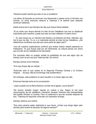 Supervisión 
Kaiserofdarkness 
Afireinside | Traducción Drimian | Corrección 127 | Edición 
Kikuslirus Project Team 
“Desearía poder decirte que esto no es un problema.” Los labios de Kanzaki se encorvan muy levemente y parece como si formara una sonrisa. La chica entonces observa a Tatemiya y él asiente para después continuar hablando. Habla acerca de lo que Kamijou les dijo que Acqua había hablado. “Si es cierto que Acqua derrotó al Líder de los Caballeros que era un obstáculo importante para nosotros, puede que esto se haya volteado a nuestro favor.” “…Sí, pero Acqua es un miembro del Asiento a la Derecha de Dios. Además, eso fue lo que me dijo. Yo no vi si realmente derrotó al Líder de los Caballeros. ¿No deberíamos considerar que dijo eso como parte de algún plan?” “Uno de nuestros exploradores confirmó que ambos habían estado peleando en Folkestone. Ya que Acqua está por ahí libremente, es natural pensar por ahora que el Líder de los Caballeros fue derrotado.” Por supuesto ellos no pueden olvidar la posibilidad de que sea algún tipo de trampa, pero es por eso que Tatemiya dijo “por ahora”. Kamijou piensa unos instantes. “Si lo que Acqua dijo es verdad…” “Entonces todo lo que queda es la Segunda Princesa Carissa y la Curtana Original. …Aunque, ella es el enemigo más problemático.” Sin embargo, este problema no será resuelto si no hacen algo con ella. Entonces Kanzaki entra en la conversación. “¿Qué sucedió con la Reina Elizard y la líder de la iglesia, Laura Stuart?” “No hemos recibido ningún reporte en cuanto a eso. Según la red para comunicación de los caballeros, intentaron escapar mientras eran transportadas del Castillo Windsor a Londres. Pero no sabemos lo que les sucedió después de eso,” Tatemiya le responde a Kanzaki con expresión amarga. Kamijou observa sus rostros. “Esa reina parecía saber realmente lo que hacía. ¿Creen que tenga algún plan secreto para revertir la situación de alguna manera?”  