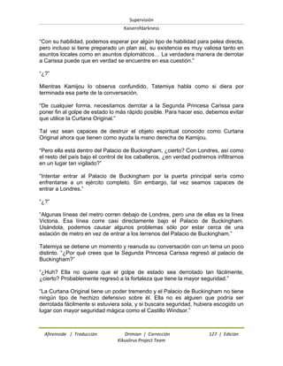 Supervisión 
Kaiserofdarkness 
Afireinside | Traducción Drimian | Corrección 127 | Edición 
Kikuslirus Project Team 
“Con su habilidad, podemos esperar por algún tipo de habilidad para pelea directa, pero incluso si tiene preparado un plan así, su existencia es muy valiosa tanto en asuntos locales como en asuntos diplomáticos… La verdadera manera de derrotar a Carissa puede que en verdad se encuentre en esa cuestión.” “¿?” Mientras Kamijou lo observa confundido, Tatemiya habla como si diera por terminada esa parte de la conversación. “De cualquier forma, necesitamos derrotar a la Segunda Princesa Carissa para poner fin al golpe de estado lo más rápido posible. Para hacer eso, debemos evitar que utilice la Curtana Original.” Tal vez sean capaces de destruir el objeto espiritual conocido como Curtana Original ahora que tienen como ayuda la mano derecha de Kamijou. “Pero ella está dentro del Palacio de Buckingham, ¿cierto? Con Londres, así como el resto del país bajo el control de los caballeros, ¿en verdad podremos infiltrarnos en un lugar tan vigilado?” “Intentar entrar al Palacio de Buckingham por la puerta principal sería como enfrentarse a un ejército completo. Sin embargo, tal vez seamos capaces de entrar a Londres.” “¿?” “Algunas líneas del metro corren debajo de Londres, pero una de ellas es la línea Victoria. Esa línea corre casi directamente bajo el Palacio de Buckingham. Usándola, podemos causar algunos problemas sólo por estar cerca de una estación de metro en vez de entrar a los terrenos del Palacio de Buckingham.” Tatemiya se detiene un momento y reanuda su conversación con un tema un poco distinto. “¿Por qué crees que la Segunda Princesa Carissa regresó al palacio de Buckingham?” “¿Huh? Ella no quiere que el golpe de estado sea derrotado tan fácilmente, ¿cierto? Probablemente regresó a la fortaleza que tiene la mayor seguridad.” “La Curtana Original tiene un poder tremendo y el Palacio de Buckingham no tiene ningún tipo de hechizo defensivo sobre él. Ella no es alguien que podría ser derrotada fácilmente si estuviera sola, y si buscara seguridad, hubiera escogido un lugar con mayor seguridad mágica como el Castillo Windsor.”  