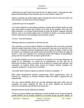Supervisión 
Kaiserofdarkness 
Afireinside | Traducción Drimian | Corrección 127 | Edición 
Kikuslirus Project Team 
“¿Entonces por qué? Dudo que haya ido ahí sin alguna razón. ¿Hay algo de valor gubernamental detrás de las ordenes que vino de Londres o algo así?” “Bueno, supongo que podría haber algún mensaje así, pero es más que nada una razón directa. La razón es la Curtana Original.” “¿Qué tiene que ver la espada?” “La Curtana Original es demasiado poderosa. Puede estar limitada dentro de este país, pero utiliza un poder que rivaliza con el líder de los ángeles. Pero eso crea cierto problema. La Curtana Original posee el poder de destruir cualquier enemigo externo, pero si se comete algún error al controlar el poder y el usuario pierde el control, el primero en ser aniquilado será el propio usuario.” “Ya veo,” murmura Kamijou. Tatemiya observa su expresión y asiente una vez. “Por supuesto, ya sea la Curtana Original o la Segunda, sólo una reina o princesa británica puede empuñarla. Esas no son personas a las que se les permita morir, así que se necesitan enormes instalaciones para suprimir el poder si éste se sale de control. La instalación que puede evitar que el poder de la Curtana se salga de control y cree una explosión fue construida dentro del Palacio de Buckingham porque ahí es en donde viven la mayor parte del año.” “La Curtana Original una vez se extravió en la historia y la Curtana Segunda fue usada en su reemplazo. La causa de su desaparición se dice que fue la Revolución Puritana, pero si el poder de la Curtana en verdad fuera perfecto, esa revolución no hubiera tenido éxito porque la Curtana hubiera acabado con cualquier resistencia. Ya que eso no sucedió…” “¿El poder de la Curtana Original se salió de control en el pasado…?” Ellos están simplemente creando suposiciones sobre suposiciones, pero de acuerdo con Tatemiya, la Tercera Princesa Villian dio crédito a algunas de sus suposiciones. “Por eso, suena bastante obvio que se haya planeado algo para evitar que eso sucediera de nuevo. Después de todo, al no tener medidas de prevención, provocó una abertura que permitió una revolución.” Kanzaki continúa donde Tatemiya se detiene. 
“Si hay un enorme edificio que distribuye y recibe energía con la Curtana Original, puede interferir con la Curtana Original si se revierte el flujo de poder mágico. Al  