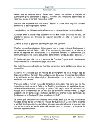 Supervisión 
Kaiserofdarkness 
Afireinside | Traducción Drimian | Corrección 127 | Edición 
Kikuslirus Project Team 
menos esa es nuestra teoría. Ahora que Carissa ha entrado al Palacio de Buckingham para estabilizar la espada, tenemos una verdadera oportunidad de hacer que pierda el control, haciéndola inútil.” Mientras ella no pueda usar la Curtana Original, el poder de la segunda princesa disminuiría al de una persona normal. Los caballeros también perderían el tremendo poder que tienen dentro del país. “La unión entre Carissa y los caballeros no es tan fuerte. Después de todo, los caballeros siguen las órdenes de alguien además de ella, el Líder de los Caballeros.” “¿? Pero él inició el golpe de estado junto con ella, ¿cierto?” “Eso fue porque los caballeros determinaron que la nueva orden de Carissa era lo más benéfico para el Reino Unido. Eso también significa que los caballeros le darían la espalda sin misericordia a la segunda princesa si determinan que continuar siguiéndola es una desventaja para el Reino Unido. En otras palabras…” “El hecho de que ella pueda o no usar la Curtana Original está directamente conectado al éxito o fracaso del golpe de estado…” Ese factor hace que el rostro de Kamijou se ilumine, pero rápidamente pierde su luminosidad. “Esperen. Yo pensaba que el Palacio de Buckingham no tenía ningún tipo de dispositivo mágico. También dijeron algo acerca de causar problemas diplomáticos si los visitantes sentían algo mágico y lo confundían con el hecho de haber sido atraídos a una trampa.” “Para eso está el metro,” responde Kanzaki de inmediato. “Es cierto que no hay dispositivos mágicos en el Palacio de Buckingham durante los períodos de paz, pero una línea de metro corre bajo el palacio. Un vagón especial con un círculo mágico en él es mantenido en un área que se divide del camino normal. El vagón especial está ahí para que pueda llegar rápidamente al área debajo del Palacio de Buckingham si la Curtana Original se sale de control.” Es cierto que, utilizando ese método, uno puede decir que no hay dispositivos mágicos dentro de los terrenos del Palacio de Buckingham y aún estaría diciendo la verdad técnicamente. Los Amakusa piensan que originalmente era un carruaje que se encontraba en los terrenos del palacio, pero lo cambiaron al sistema del metro en algún momento.  