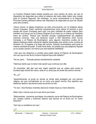 Supervisión 
Kaiserofdarkness 
Afireinside | Traducción Drimian | Corrección 127 | Edición 
Kikuslirus Project Team 
La Curtana Original había estado perdida por unos cientos de años, así que el dispositivo de seguridad que utiliza el sistema del metro debe haber sido creado para la Curtana Segunda. Sin embargo, no sería sorprendente si la Segunda Princesa Carissa planeara utilizar ese dispositivo de seguridad ya que fue creado para otra Curtana. “Ahora mismo, la Iglesia Anglicana se está comunicando con la fortaleza aérea Coven Compass. Están haciendo preparaciones para utilizar el hechizo a gran escala del Coven Compass para usar una gran cantidad de poder mágico para interferir a la fuerza con la Curtana Original vía el metro en un intento de mandarla fuera de control.” Parece que Kanzaki escoge cuidadosamente las palabras mientras continúa. “Hay una distancia mayor a 500 kilómetros entre Coven Compass y el Palacio de Buckingham, pero algunos miembros ocultos de la Iglesia Anglicana están colocando objetos espirituales que actúen como „puntos de contacto‟ en 10 lugares a lo largo del camino. Estarán acomodados para guiar la masiva cantidad de poder. Si esto tiene éxito, es posible que esa peligrosa espada ya no pueda usarse o al menos que sea bastante debilitada.” “¿Así que nos dirigimos a Londres para poder atacar el Palacio de Buckingham una vez que el uso de la Curtana Original haya sido sellado?” “Así es, pero…” Kanzaki parece extrañamente vacilante. Tatemiya siente que no tiene más opción que continuar por ella. “Si recuerdas, ella dijo que ese vagón especial que se usaba para poner la Curtana bajo control de nuevo, está en un área que se divide del camino normal.” “Si, ¿y?” “Aparentemente, el punto en donde se divide está protegido por una barrera mágica, así que normalmente se ve como una pared normal. Eso significa que debemos destruir esa barrera para encontrar la ruta.” “Ya veo,” dice Kamijou mientras desvía la mirada hacia su mano derecha. Sabe más o menos que es lo que tiene que hacer. “Básicamente, ¿tenemos que llegar a la estación cerca del Palacio de Buckingham por nuestra cuenta y entonces destruir esa barrera en el túnel con mi mano derecha?” “Aún hay un problema con eso.” 
“¿?”  