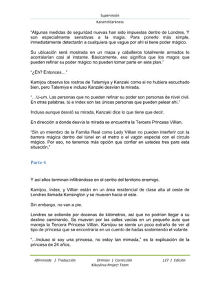 Supervisión 
Kaiserofdarkness 
Afireinside | Traducción Drimian | Corrección 127 | Edición 
Kikuslirus Project Team 
“Algunas medidas de seguridad nuevas han sido impuestas dentro de Londres. Y son especialmente sensitivas a la magia. Para ponerlo más simple, inmediatamente detectarán a cualquiera que vague por ahí si tiene poder mágico. Su ubicación será mostrada en un mapa y caballeros totalmente armados lo acorralarían casi al instante. Básicamente, eso significa que los magos que pueden refinar su poder mágico no pueden tomar parte en este plan.” “¿Eh? Entonces…” Kamijou observa los rostros de Tatemiya y Kanzaki como si no hubiera escuchado bien, pero Tatemiya e incluso Kanzaki desvían la mirada. “…U-um. Las personas que no pueden refinar su poder son personas de nivel civil. En otras palabras, tú e Index son las únicas personas que pueden pelear ahí.” Incluso aunque desvió su mirada, Kanzaki dice lo que tiene que decir. En dirección a donde desvía la mirada se encuentra la Tercera Princesa Villian. “Sin un miembro de la Familia Real como Lady Villian no pueden interferir con la barrera mágica dentro del túnel en el metro o el vagón especial con el círculo mágico. Por eso, no tenemos más opción que confiar en ustedes tres para esta situación.” 
Parte 4 
Y así ellos terminan infiltrándose en el centro del territorio enemigo. Kamijou, Index, y Villian están en un área residencial de clase alta al oeste de Londres llamada Kensington y se mueven hacia el este. Sin embargo, no van a pie. Londres se extiende por docenas de kilómetros, así que no podrían llegar a su destino caminando. Se mueven por las calles vacías en un pequeño auto que maneja la Tercera Princesa Villian. Kamijou se siente un poco extraño de ver al tipo de princesa que se encontraría en un cuento de hadas sosteniendo el volante. “…Incluso si soy una princesa, no estoy tan mimada,” es la explicación de la princesa de 24 años.  