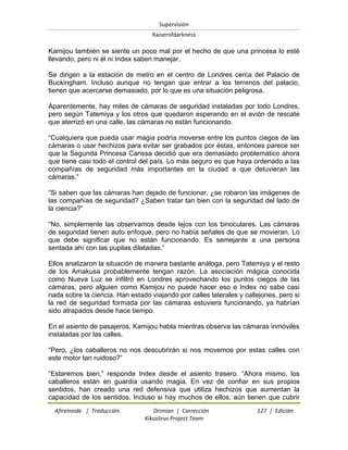 Supervisión 
Kaiserofdarkness 
Afireinside | Traducción Drimian | Corrección 127 | Edición 
Kikuslirus Project Team 
Kamijou también se siente un poco mal por el hecho de que una princesa lo esté llevando, pero ni él ni Index saben manejar. Se dirigen a la estación de metro en el centro de Londres cerca del Palacio de Buckingham. Incluso aunque no tengan que entrar a los terrenos del palacio, tienen que acercarse demasiado, por lo que es una situación peligrosa. Aparentemente, hay miles de cámaras de seguridad instaladas por todo Londres, pero según Tatemiya y los otros que quedaron esperando en el avión de rescate que aterrizó en una calle, las cámaras no están funcionando. “Cualquiera que pueda usar magia podría moverse entre los puntos ciegos de las cámaras o usar hechizos para evitar ser grabados por éstas, entonces parece ser que la Segunda Princesa Carissa decidió que era demasiado problemático ahora que tiene casi todo el control del país. Lo más seguro es que haya ordenado a las compañías de seguridad más importantes en la ciudad a que detuvieran las cámaras.” “Si saben que las cámaras han dejado de funcionar, ¿se robaron las imágenes de las compañías de seguridad? ¿Saben tratar tan bien con la seguridad del lado de la ciencia?” “No, simplemente las observamos desde lejos con los binoculares. Las cámaras de seguridad tienen auto enfoque, pero no había señales de que se movieran. Lo que debe significar que no están funcionando. Es semejante a una persona sentada ahí con las pupilas dilatadas.” Ellos analizaron la situación de manera bastante análoga, pero Tatemiya y el resto de los Amakusa probablemente tengan razón. La asociación mágica conocida como Nueva Luz se infiltró en Londres aprovechando los puntos ciegos de las cámaras, pero alguien como Kamijou no puede hacer eso e Index no sabe casi nada sobre la ciencia. Han estado viajando por calles laterales y callejones, pero si la red de seguridad formada por las cámaras estuviera funcionando, ya habrían sido atrapados desde hace tiempo. En el asiento de pasajeros, Kamijou habla mientras observa las cámaras inmóviles instaladas por las calles. “Pero, ¿los caballeros no nos descubrirán si nos movemos por estas calles con este motor tan ruidoso?” 
“Estaremos bien,” responde Index desde el asiento trasero. “Ahora mismo, los caballeros están en guardia usando magia. En vez de confiar en sus propios sentidos, han creado una red defensiva que utiliza hechizos que aumentan la capacidad de los sentidos. Incluso si hay muchos de ellos, aún tienen que cubrir  