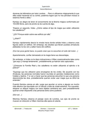 Supervisión 
Kaiserofdarkness 
Afireinside | Traducción Drimian | Corrección 127 | Edición 
Kikuslirus Project Team 
docenas de kilómetros por todo Londres. …Pero si utilizamos mágicamente lo que ellos están haciendo en su contra, podemos lograr que no nos perciban incluso si estamos frente a ellos.” Kamijou se alegra de tener el conocimiento de la librería mágica conformada por 103.000 libros, pero de pronto se da cuenta de algo. “Espera un segundo, Index. ¿Cómo sabes el tipo de magia que están utilizando los caballeros?” “¿Eh? Porque están sobre ese edificio por allá.” “¿¡Wah!?” Kamijou rápidamente desvía la mirada hacia donde señala Index y observa unas figuras sobre un edificio. Sin embargo, las siluetas que llevan puestas armaduras plateadas no los ven y saltan hacia otro edificio. (Con tan poca gente fuera, no puedo creer que no escuchen el ruido del motor…) Aparentemente, confiar demasiado en la magia tiene sus desventajas. Sin embargo, si Index no le diera indicaciones a Villian ocasionalmente tales como “gira aquí y maneja lentamente”, probablemente ya habrían sido capturados. “¿Entonces la Familia Real y los caballeros no están utilizando al ejército o la policía?” “Supongo que los utilizaron para encargarse de los civiles. De acuerdo con los Amakusa, las personas normales fueron reunidas en grandes instalaciones como hoteles y teatros. Y si van a hacer que las personas escuchen lo que una persona desconocida les dice, probablemente querían evitar usar magia que es difícil de entender.” Cuando Kamijou piensa en ello, juzga que apuntar un arma a alguien es mucho más efectivo que apuntarle con un báculo o bola de cristal extraños. Por supuesto, disparar un ataque mágico con esos objetos cambiaría eso, pero probablemente querían evitar dispararle a las personas tanto como pudieran. (Aún así…) Mientras Kamijou observa el paisaje vacío de Londres, sus ojos de pronto se mueven en dirección a Villian mientras ella opera el volante.  