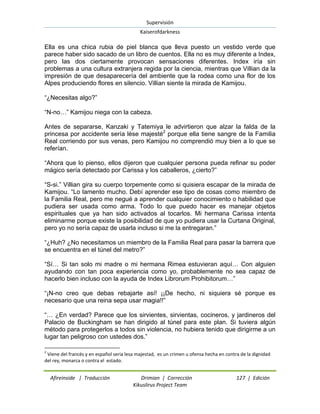 Supervisión 
Kaiserofdarkness 
Afireinside | Traducción Drimian | Corrección 127 | Edición 
Kikuslirus Project Team 
Ella es una chica rubia de piel blanca que lleva puesto un vestido verde que parece haber sido sacado de un libro de cuentos. Ella no es muy diferente a Index, pero las dos ciertamente provocan sensaciones diferentes. Index iría sin problemas a una cultura extranjera regida por la ciencia, mientras que Villian da la impresión de que desaparecería del ambiente que la rodea como una flor de los Alpes produciendo flores en silencio. Villian siente la mirada de Kamijou. “¿Necesitas algo?” “N-no…” Kamijou niega con la cabeza. 
Antes de separarse, Kanzaki y Tatemiya le advirtieron que alzar la falda de la princesa por accidente sería lèse majesté2 porque ella tiene sangre de la Familia Real corriendo por sus venas, pero Kamijou no comprendió muy bien a lo que se referían. “Ahora que lo pienso, ellos dijeron que cualquier persona pueda refinar su poder mágico sería detectado por Carissa y los caballeros, ¿cierto?” “S-si.” Villian gira su cuerpo torpemente como si quisiera escapar de la mirada de Kamijou. “Lo lamento mucho. Debí aprender ese tipo de cosas como miembro de la Familia Real, pero me negué a aprender cualquier conocimiento o habilidad que pudiera ser usada como arma. Todo lo que puedo hacer es manejar objetos espirituales que ya han sido activados al tocarlos. Mi hermana Carissa intenta eliminarme porque existe la posibilidad de que yo pudiera usar la Curtana Original, pero yo no sería capaz de usarla incluso si me la entregaran.” “¿Huh? ¿No necesitamos un miembro de la Familia Real para pasar la barrera que se encuentra en el túnel del metro?” “Sí… Si tan solo mi madre o mi hermana Rimea estuvieran aquí… Con alguien ayudando con tan poca experiencia como yo, probablemente no sea capaz de hacerlo bien incluso con la ayuda de Index Librorum Prohibitorum…” “¡N-no creo que debas rebajarte así! ¡¡De hecho, ni siquiera sé porque es necesario que una reina sepa usar magia!!” 
“… ¿En verdad? Parece que los sirvientes, sirvientas, cocineros, y jardineros del Palacio de Buckingham se han dirigido al túnel para este plan. Si tuviera algún método para protegerlos a todos sin violencia, no hubiera tenido que dirigirme a un lugar tan peligroso con ustedes dos.” 
2 Viene del francés y en español seria lesa majestad, es un crimen u ofensa hecha en contra de la dignidad del rey, monarca o contra el estado.  