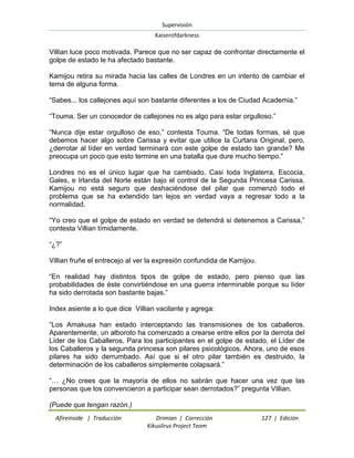 Supervisión 
Kaiserofdarkness 
Afireinside | Traducción Drimian | Corrección 127 | Edición 
Kikuslirus Project Team 
Villian luce poco motivada. Parece que no ser capaz de confrontar directamente el golpe de estado le ha afectado bastante. Kamijou retira su mirada hacia las calles de Londres en un intento de cambiar el tema de alguna forma. “Sabes... los callejones aquí son bastante diferentes a los de Ciudad Academia.” “Touma. Ser un conocedor de callejones no es algo para estar orgulloso.” “Nunca dije estar orgulloso de eso,” contesta Touma. “De todas formas, sé que debemos hacer algo sobre Carissa y evitar que utilice la Curtana Original, pero, ¿derrotar al líder en verdad terminará con este golpe de estado tan grande? Me preocupa un poco que esto termine en una batalla que dure mucho tiempo.” Londres no es el único lugar que ha cambiado. Casi toda Inglaterra, Escocia, Gales, e Irlanda del Norte están bajo el control de la Segunda Princesa Carissa. Kamijou no está seguro que deshaciéndose del pilar que comenzó todo el problema que se ha extendido tan lejos en verdad vaya a regresar todo a la normalidad. “Yo creo que el golpe de estado en verdad se detendrá si detenemos a Carissa,” contesta Villian tímidamente. “¿?” Villian fruñe el entrecejo al ver la expresión confundida de Kamijou. “En realidad hay distintos tipos de golpe de estado, pero pienso que las probabilidades de éste convirtiéndose en una guerra interminable porque su líder ha sido derrotada son bastante bajas.” Index asiente a lo que dice Villian vacilante y agrega: “Los Amakusa han estado interceptando las transmisiones de los caballeros. Aparentemente, un alboroto ha comenzado a crearse entre ellos por la derrota del Líder de los Caballeros. Para los participantes en el golpe de estado, el Líder de los Caballeros y la segunda princesa son pilares psicológicos. Ahora, uno de esos pilares ha sido derrumbado. Así que si el otro pilar también es destruido, la determinación de los caballeros simplemente colapsará.” “… ¿No crees que la mayoría de ellos no sabrán que hacer una vez que las personas que los convencieron a participar sean derrotados?” pregunta Villian. 
(Puede que tengan razón.)  