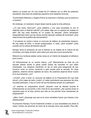Lestat Lamperouge | Traducción y Edición. 
Kaiserofdarkness | Corrección 
destruir un puesto así. En una ciudad de 2.3 millones con un 80% de población estudiantil, esos tipos de problemas pequeños eran bastante comunes. 
Tsuchimikado Motoharu y Aogami Pierce se acercaron a Kamijou que se parecía a un gusano. 
Sin embargo, no mostraron ningún deseo real de quitar la cinta adhesiva. 
-¿Tú qué crees, Kami-yan? ¿Una cafetería o una casa encantada no son el estándar para un festival cultural? ¡¡Ya sabes, algo con un aspecto de cosplay en ello!! ¡No hay nada divertido en un puesto de takoyaki! ¡¡Sería demasiado desequilibrado hacer que las chicas cocinen takoyaki vestidas de sirvientas!! ¡¡Eso estaría fuera de la gráfica del ridículometro!! 
-Y al parecer no vamos a tener un concurso de belleza de estudiantes tampoco. No hay trajes de baño, ni chicas avergonzadas, ni nada. ¿Qué sucedió? ¿Qué sucedió con la cultura del festival cultural? 
Kamijou tenía la sensación de que el festival no se trataba de la cultura de las sirvientas y los trajes de baño, pero sabía que esos dos nunca escucharían. 
Retorció sus muñecas atadas varias veces en un intento de desgastar el adhesivo poco a poco. 
-El Ichihanaransai es un evento interno, ¿no? Básicamente se trata de una escuela abierta donde la gente puede probar las escuelas en que están interesados. Los maestros mantienen un ojo en todo para asegurarse de que funcione como un centro comercial a gran escala para la escuela. En otras palabras, estamos siendo vigilados de cerca. No podemos dejarnos llevar mucho en lo que hacemos, ¿no? 
-¡¡Tonto!! ¡¡Van a tener un concurso de belleza en la Preparatoria Eiri que está cerca!! ¡¡Con trajes de baño y todo!! ¡¡Y están permitiendo que personas de otras escuelas participen, y hay un rumor de que Kumokawa-senpai va a participar!! 
-¡¡Y estamos en preparatoria ahora!! ¡¡Nuestro nivel de libertad durante el Ichihanaransai se encuentra a otro nivel de la secundaria!! ¿¡No quieres tomar el siguiente paso en el sexy camino que sólo se nos permite como estudiantes de preparatoria!? 
-¡¡Bien, bien!! ¡¡Supongo que esa es la única verdadera fuerza que impulsa a los adolescentes!! 
El prisionero Kamijou Touma finalmente confesó. Lo que necesitaban era atraer al mayor número de personas de fuera de la escuela como sea posible. Para ello,  