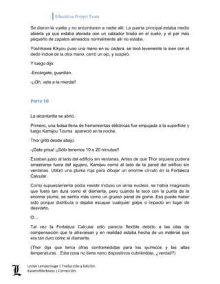 Kikuslirus Project Team 
Lestat Lamperouge | Traducción y Edición. 
Kaiserofdarkness | Corrección. 
Se dieron la vuelta y no encontraron a nadie allí. La puerta principal estaba medio abierta ya que estaba atorada con un calzador tirado en el suelo, y el par más pequeño de zapatos alineados normalmente allí no estaba. 
Yoshikawa Kikyou puso una mano en su cadera, se tocó levemente la sien con el dedo índice de la otra mano, cerró un ojo, y suspiró. 
Y luego dijo: 
-Encárgate, guardián. 
-¡¡Oh, vete a la mierda!! 
Parte 10 
La alcantarilla se abrió. 
Primero, una bolsa llena de herramientas eléctricas fue empujada a la superficie y luego Kamijou Touma apareció en la noche. 
Thor gritó desde abajo. 
-¡Date prisa! ¡¡Sólo tenemos 10 o 20 minutos!! 
Estaban justo al lado del edificio sin ventanas. Antes de que Thor siquiera pudiera arrastrarse fuera del agujero, Kamijou corrió al lado de la pared del edificio sin ventanas. Utilizó una pluma roja para dibujar un enorme círculo en la Fortaleza Calcular. 
Como supuestamente podía resistir incluso un arma nuclear, se había imaginado que fuera tan dura como el diamante, pero cuando la tocó con la punta de la enorme pluma, se sentía más como un grueso panel de goma. Eso puede haber sido porque distribuía o dejaba escapar cualquier golpe o impacto en lugar de desviarlo. 
O… 
Tal vez la Fortaleza Calcular sólo parecía flexible debido a las olas de compensación que la atraviesan y en realidad estaba hecha de un material que era tan duro como el diamante. 
(Thor dijo que tenía otras contramedidas para los químicos y las altas temperaturas…Esta cosa no tiene nano dispositivos cubriéndola, ¿verdad?)  