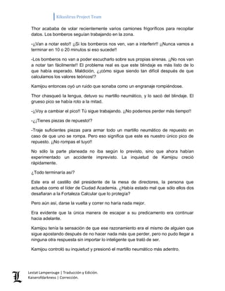 Kikuslirus Project Team 
Lestat Lamperouge | Traducción y Edición. 
Kaiserofdarkness | Corrección. 
Thor acababa de volar recientemente varios camiones frigoríficos para recopilar datos. Los bomberos seguían trabajando en la zona. 
-¡¡Van a notar esto!! ¡¡Si los bomberos nos ven, van a interferir!! ¡¡Nunca vamos a terminar en 10 o 20 minutos si eso sucede!! 
-Los bomberos no van a poder escucharlo sobre sus propias sirenas. ¡¡No nos van a notar tan fácilmente!! El problema real es que este blindaje es más listo de lo que había esperado. Maldición, ¿¡cómo sigue siendo tan difícil después de que calculamos los valores teóricos!? 
Kamijou entonces oyó un ruido que sonaba como un engranaje rompiéndose. 
Thor chasqueó la lengua, detuvo su martillo neumático, y lo sacó del blindaje. El grueso pico se había roto a la mitad. 
-¡¡Voy a cambiar el pico!! Tú sigue trabajando. ¡¡No podemos perder más tiempo!! 
-¿¡Tienes piezas de repuesto!? 
-Traje suficientes piezas para armar todo un martillo neumático de repuesto en caso de que uno se rompa. Pero eso significa que este es nuestro único pico de repuesto. ¡¡No rompas el tuyo!! 
No sólo la parte planeada no iba según lo previsto, sino que ahora habían experimentado un accidente imprevisto. La inquietud de Kamijou creció rápidamente. 
¿Todo terminaría así? 
Este era el castillo del presidente de la mesa de directores, la persona que actuaba como el líder de Ciudad Academia. ¿Había estado mal que sólo ellos dos desafiaran a la Fortaleza Calcular que lo protegía? 
Pero aún así, darse la vuelta y correr no haría nada mejor. 
Era evidente que la única manera de escapar a su predicamento era continuar hacia adelante. 
Kamijou tenía la sensación de que ese razonamiento era el mismo de alguien que sigue apostando después de no hacer nada más que perder, pero no pudo llegar a ninguna otra respuesta sin importar lo inteligente que trató de ser. 
Kamijou controló su inquietud y presionó el martillo neumático más adentro.  