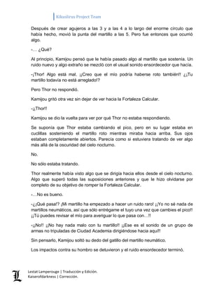 Kikuslirus Project Team 
Lestat Lamperouge | Traducción y Edición. 
Kaiserofdarkness | Corrección. 
Después de crear agujeros a las 3 y a las 4 a lo largo del enorme círculo que había hecho, movió la punta del martillo a las 5. Pero fue entonces que ocurrió algo. 
-… ¿Qué? 
Al principio, Kamijou pensó que le había pasado algo al martillo que sostenía. Un ruido nuevo y algo extraño se mezcló con el usual sonido ensordecedor que hacía. 
-¡Thor! Algo está mal. ¡¡Creo que el mío podría haberse roto también!! ¿¡Tu martillo todavía no está arreglado!? 
Pero Thor no respondió. 
Kamijou gritó otra vez sin dejar de ver hacia la Fortaleza Calcular. 
-¡¡Thor!! 
Kamijou se dio la vuelta para ver por qué Thor no estaba respondiendo. 
Se suponía que Thor estaba cambiando el pico, pero en su lugar estaba en cuclillas sosteniendo el martillo roto mientras miraba hacia arriba. Sus ojos estaban completamente abiertos. Parecía como si estuviera tratando de ver algo más allá de la oscuridad del cielo nocturno. 
No. 
No sólo estaba tratando. 
Thor realmente había visto algo que se dirigía hacia ellos desde el cielo nocturno. Algo que superó todas las suposiciones anteriores y que le hizo olvidarse por completo de su objetivo de romper la Fortaleza Calcular. 
-…No es bueno. 
-¿¡Qué pasa!? ¡Mi martillo ha empezado a hacer un ruido raro! ¡¡Yo no sé nada de martillos neumáticos, así que sólo entrégame el tuyo una vez que cambies el pico!! ¡¡Tú puedes revisar el mío para averiguar lo que pasa con…!! 
-¡¡No!! ¡¡No hay nada malo con tu martillo!! ¡¡Ese es el sonido de un grupo de armas no tripuladas de Ciudad Academia dirigiéndose hacia aquí!! 
Sin pensarlo, Kamijou soltó su dedo del gatillo del martillo neumático. 
Los impactos contra su hombro se detuvieron y el ruido ensordecedor terminó.  