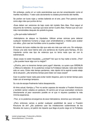 Kikuslirus Project Team 
Lestat Lamperouge | Traducción y Edición. 
Kaiserofdarkness | Corrección. 
Sin embargo, podía oír un ruido acercándose que era tan ensordecedor como el martillo neumático. Y este ruido obviamente no estaba proviniendo del martillo. 
Se podían ver luces rojas y verdes bailando en el aire, pero Thor parecía verlas como algo más que puntos de luz. 
-Esas deben ser versiones de bajo costo del modelo Seis Alas. Para seguir el esquema de nombres, supongo que esos serían Cuatro Alas. Parece que son aún más maniobrables después de quitarle la grasa. 
-¿¡De qué estás hablando!? 
-Helicópteros de ataque no tripulados. Utilizan armas sónicas para detener cualquier resistencia humana y luego usan ametralladoras y misiles para acabar con ellos. ¡¡Son casi tan horribles como lo puedes imaginar!! 
El número de luces visibles les dijo que esto era más que solo uno. Sin embargo, incluso una sola nave habría sido una sentencia de muerte para Kamijou. Él era impotente contra ese tipo de violencia que no tenía nada que ver con lo sobrenatural. 
-Esas cosas no están tripuladas, ¿¡verdad!? Así que no hay nadie a bordo. ¡Thor! ¿¡No puedes hacer algo con tu magia!? 
-¡¡Podría, pero no tenemos tiempo para jugar!! Además, no quiero que GREMLIN u Ollerus lo detecten. Si no podemos romper la Fortaleza Calcular, todo esto habrá sido en vano. Entre más tiempo perdamos, más rápido irá la espiral cuesta abajo de la situación. ¡¡No tenemos tiempo para tratar con esas cosas!! 
Casi no podían hacer nada para evitar recibir disparos, pero no tenían tiempo para tratar con el enemigo tampoco. 
Su ruta de escape finalmente había desaparecido. 
Al ritmo actual, Kamijou y Thor no serían capaces de rescatar a Fraulein Kreutune y también serían volados en pedazos. El camino por el que avanzaban conducía directamente al peor escenario posible en el que ni siquiera quedaba la más mínima esperanza. 
-Thor, si no podemos encargarnos de esos helicópteros, tenemos que retroceder. 
-¡Pero entonces vamos a perder cualquier posibilidad de sacar a Fraulein Kreutune de ahí! ¡¡No podemos usar las instalaciones subterráneas de los Novatos de nuevo y el patrón de impacto que llega al punto ciego en la Fortaleza  