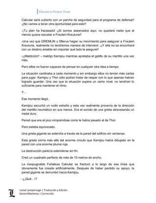 Kikuslirus Project Team 
Lestat Lamperouge | Traducción y Edición. 
Kaiserofdarkness | Corrección. 
Calcular será cubierto con un parche de seguridad para el programa de defensa!! ¡¡No vamos a tener otra oportunidad para esto!! 
-¡Tu plan ha fracasado! ¡¡Si somos asesinados aquí, no quedará nadie que al menos quiera rescatar a Fraulein Kreutune!! 
-Una vez que GREMLIN u Ollerus hagan su movimiento para asegurar a Fraulein Kreutune, realmente no tendremos manera de intervenir. ¡¡Y ella no se encontrará con un destino amable sin importar qué lado la asegure!! 
-¡¡Maldición!! – maldijo Kamijou mientras apretaba el gatillo de su martillo una vez más. 
Pero ellos no fueron capaces de pensar en cualquier otra idea a tiempo. 
La situación cambiaba a cada momento y sin embargo ellos no tenían más cartas para jugar. Kamijou y Thor sólo podían tratar de raspar con lo que apenas habían logrado guardar. Una vez que la situación supere un cierto nivel, no tendrían lo suficiente para mantener el ritmo. 
Y… 
Ese momento llegó. 
Kamijou escuchó un ruido extraño y esta vez realmente provenía de la dirección del martillo neumático en sus manos. Era el sonido de una grieta atravesando un metal duro. 
Pensó que era el pico rompiéndose como le había pasado al de Thor. 
Pero estaba equivocado. 
Una grieta gigante se extendía a través de la pared del edificio sin ventanas. 
Esta grieta corría más allá del enorme círculo que Kamijou había dibujado en la pared con una enorme pluma roja. 
La destrucción parecía extenderse sin fin. 
Creó un cuadrado perfecto de más de 10 metros de ancho. 
La inexpugnable Fortaleza Calcular se fracturó a lo largo de esa línea que obviamente fue creada artificialmente. Después de haber perdido su apoyo, la pared gigante se derrumbó hacia Kamijou. 
-¿¡Qué…!?  