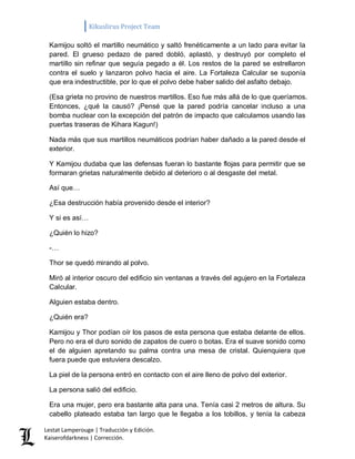 Kikuslirus Project Team 
Lestat Lamperouge | Traducción y Edición. 
Kaiserofdarkness | Corrección. 
Kamijou soltó el martillo neumático y saltó frenéticamente a un lado para evitar la pared. El grueso pedazo de pared dobló, aplastó, y destruyó por completo el martillo sin refinar que seguía pegado a él. Los restos de la pared se estrellaron contra el suelo y lanzaron polvo hacia el aire. La Fortaleza Calcular se suponía que era indestructible, por lo que el polvo debe haber salido del asfalto debajo. 
(Esa grieta no provino de nuestros martillos. Eso fue más allá de lo que queríamos. Entonces, ¿qué la causó? ¡Pensé que la pared podría cancelar incluso a una bomba nuclear con la excepción del patrón de impacto que calculamos usando las puertas traseras de Kihara Kagun!) 
Nada más que sus martillos neumáticos podrían haber dañado a la pared desde el exterior. 
Y Kamijou dudaba que las defensas fueran lo bastante flojas para permitir que se formaran grietas naturalmente debido al deterioro o al desgaste del metal. 
Así que… 
¿Esa destrucción había provenido desde el interior? 
Y si es así… 
¿Quién lo hizo? 
-… 
Thor se quedó mirando al polvo. 
Miró al interior oscuro del edificio sin ventanas a través del agujero en la Fortaleza Calcular. 
Alguien estaba dentro. 
¿Quién era? 
Kamijou y Thor podían oír los pasos de esta persona que estaba delante de ellos. Pero no era el duro sonido de zapatos de cuero o botas. Era el suave sonido como el de alguien apretando su palma contra una mesa de cristal. Quienquiera que fuera puede que estuviera descalzo. 
La piel de la persona entró en contacto con el aire lleno de polvo del exterior. 
La persona salió del edificio. 
Era una mujer, pero era bastante alta para una. Tenía casi 2 metros de altura. Su cabello plateado estaba tan largo que le llegaba a los tobillos, y tenía la cabeza  