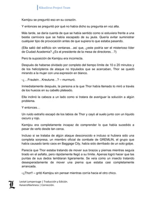 Kikuslirus Project Team 
Lestat Lamperouge | Traducción y Edición. 
Kaiserofdarkness | Corrección. 
Kamijou se preguntó eso en su corazón. Y entonces se preguntó por qué no había dicho su pregunta en voz alta. Más tarde, se daría cuenta de que se había sentido como si estuviera frente a una bestia carnívora que se había escapado de su jaula. Quería evitar suministrar cualquier tipo de provocación antes de que supiera lo que estaba pasando. (Ella salió del edificio sin ventanas…así que, ¿este podría ser el misterioso líder de Ciudad Academia? ¿Es el presidente de la mesa de directores…?) Pero la suposición de Kamijou era incorrecta. Después de haberse olvidado por completo del tiempo límite de 10 o 20 minutos y de los helicópteros de ataque no tripulados que se acercaban, Thor se quedó mirando a la mujer con una expresión en blanco. -¿…Fraulein…Kreutune…? – murmuró. Inmediatamente después, la persona a la que Thor había llamado lo miró a través de los huecos en su cabello plateado. Ella inclinó la cabeza a un lado como si tratara de averiguar la solución a algún problema. Y entonces… Un ruido extraño escapó de los labios de Thor y cayó al suelo junto con un líquido oscuro y rojo. Kamijou era completamente incapaz de comprender lo que había sucedido a pesar de verlo desde tan cerca. Incluso si se trataba de algún ataque desconocido e incluso si hubiera sido una completa sorpresa, un miembro oficial de combate de GREMLIN, el grupo que había causado tanto caos en Baggage City, había sido derribado de un solo golpe. Parecía que Thor estaba tratando de mover sus brazos y piernas mientras seguía tirado en el asfalto, pero rápidamente llegó a su límite. Apenas logró hacer que las puntas de sus dedos temblaran ligeramente. Se veía como un insecto tratando desesperadamente de mover una pierna que estaba casi completamente arrancada. -¡¡Thor!! – gritó Kamijou sin pensar mientras corría hacia el otro chico.  