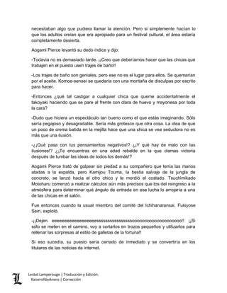 Lestat Lamperouge | Traducción y Edición. 
Kaiserofdarkness | Corrección 
necesitaban algo que pudiera llamar la atención. Pero si simplemente hacían lo que los adultos creían que era apropiado para un festival cultural, el área estaría completamente desierta. 
Aogami Pierce levantó su dedo índice y dijo: 
-Todavía no es demasiado tarde. ¡¡Creo que deberíamos hacer que las chicas que trabajen en el puesto usen trajes de baño!! 
-Los trajes de baño son geniales, pero ese no es el lugar para ellos. Se quemarían por el aceite. Komoe-sensei se quedaría con una montaña de disculpas por escrito para hacer. 
-Entonces ¿qué tal castigar a cualquier chica que queme accidentalmente el takoyaki haciendo que se pare al frente con clara de huevo y mayonesa por toda la cara? 
-Dudo que hiciera un espectáculo tan bueno como el que estás imaginando. Sólo sería pegajoso y desagradable. Sería más grotesco que otra cosa. La idea de que un poco de crema batida en la mejilla hace que una chica se vea seductora no es más que una ilusión. 
-¿¡Qué pasa con tus pensamientos negativos!? ¿¡Y qué hay de malo con las ilusiones!? ¿¡Te encuentras en una edad rebelde en la que clamas victoria después de tumbar las ideas de todos los demás!? 
Aogami Pierce trató de golpear sin piedad a su compañero que tenía las manos atadas a la espalda, pero Kamijou Touma, la bestia salvaje de la jungla de concreto, se lanzó hacia el otro chico y le mordió el costado. Tsuchimikado Motoharu comenzó a realizar cálculos aún más precisos que los del reingreso a la atmósfera para determinar qué ángulo de entrada en esa lucha lo arrojaría a una de las chicas en el salón. 
Fue entonces cuando la usual miembro del comité del Ichihanaransai, Fukiyose Seiri, explotó. 
-¡¡Dejen eeeeeeeeeeeeeeeeeessssssssssssssssoooooooooooooooooooo!! ¡¡Si sólo se meten en el camino, voy a cortarlos en trozos pequeños y utilizarlos para rellenar las sorpresas al estilo de galletas de la fortuna!! 
Si eso sucedía, su puesto sería cerrado de inmediato y se convertiría en los titulares de las noticias de internet. 
 