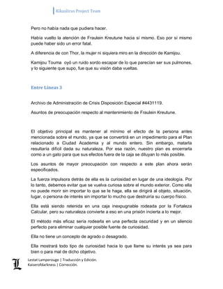 Kikuslirus Project Team 
Lestat Lamperouge | Traducción y Edición. 
Kaiserofdarkness | Corrección. 
Pero no había nada que pudiera hacer. Había vuelto la atención de Fraulein Kreutune hacia sí mismo. Eso por sí mismo puede haber sido un error fatal. A diferencia de con Thor, la mujer ni siquiera miro en la dirección de Kamijou. Kamijou Touma oyó un ruido sordo escapar de lo que parecían ser sus pulmones, y lo siguiente que supo, fue que su visión daba vueltas. 
Entre Líneas 3 
Archivo de Administración de Crisis Disposición Especial #4431119. Asuntos de preocupación respecto al mantenimiento de Fraulein Kreutune. El objetivo principal es mantener al mínimo el efecto de la persona antes mencionada sobre el mundo, ya que se convertirá en un impedimento para el Plan relacionado a Ciudad Academia y al mundo entero. Sin embargo, matarla resultaría difícil dada su naturaleza. Por esa razón, nuestro plan es encerrarla como a un gato para que sus efectos fuera de la caja se diluyan lo más posible. Los asuntos de mayor preocupación con respecto a este plan ahora serán especificados. La fuerza impulsora detrás de ella es la curiosidad en lugar de una ideología. Por lo tanto, debemos evitar que se vuelva curiosa sobre el mundo exterior. Como ella no puede morir sin importar lo que se le haga, ella se dirigirá al objeto, situación, lugar, o persona de interés sin importar lo mucho que destruiría su cuerpo físico. Ella está siendo retenida en una caja inexpugnable rodeada por la Fortaleza Calcular, pero su naturaleza convierte a eso en una prisión incierta a lo mejor. El método más eficaz sería rodearla en una perfecta oscuridad y en un silencio perfecto para eliminar cualquier posible fuente de curiosidad. Ella no tiene un concepto de agrado o desagrado. 
Ella mostrará todo tipo de curiosidad hacia lo que llame su interés ya sea para bien o para mal de dicho objetivo.  