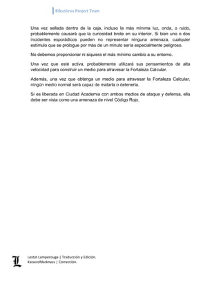 Kikuslirus Project Team 
Lestat Lamperouge | Traducción y Edición. 
Kaiserofdarkness | Corrección. 
Una vez sellada dentro de la caja, incluso la más mínima luz, onda, o ruido, probablemente causará que la curiosidad brote en su interior. Si bien uno o dos incidentes esporádicos pueden no representar ninguna amenaza, cualquier estímulo que se prologue por más de un minuto sería especialmente peligroso. No debemos proporcionar ni siquiera el más mínimo cambio a su entorno. Una vez que esté activa, probablemente utilizará sus pensamientos de alta velocidad para construir un medio para atravesar la Fortaleza Calcular. Además, una vez que obtenga un medio para atravesar la Fortaleza Calcular, ningún medio normal será capaz de matarla o detenerla. Si es liberada en Ciudad Academia con ambos medios de ataque y defensa, ella debe ser vista como una amenaza de nivel Código Rojo.  