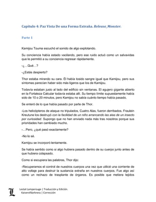 Lestat Lamperouge | Traducción y Edición. 
Kaiserofdarkness | Corrección 
Capítulo 4: Paz Vista De una Forma Extraña. Release_Monster. 
Parte 1 
Kamijou Touma escuchó el sonido de algo explotando. 
Su conciencia había estado vacilando, pero ese ruido actuó como un salvavidas que le permitió a su conciencia regresar rápidamente. 
-¿…Qué…? 
-¿Estás despierto? 
Thor estaba mirando su cara. Él había tosido sangre igual que Kamijou, pero sus síntomas parecían haber sido más ligeros que los de Kamijou. 
Todavía estaban justo al lado del edificio sin ventanas. El agujero gigante abierto en la Fortaleza Calcular todavía estaba allí. Su tiempo límite supuestamente había sido de 10 o 20 minutos, pero Kamijou no sabía cuánto tiempo había pasado. 
Se enteró de lo que había pasado por parte de Thor. 
-Los helicópteros de ataque no tripulados, Cuatro Alas, fueron derribados. Fraulein Kreutune los destruyó con la facilidad de un niño arrancando las alas de un insecto por curiosidad. Supongo que no han enviado nada más tras nosotros porque sus prioridades han cambiado mucho. 
-…Pero, ¿qué pasó exactamente? 
-No lo sé. 
Kamijou se incorporó lentamente. 
Se había sentido como si algo hubiera pasado dentro de su cuerpo junto antes de que hubiera colapsado. 
Como si escupiera las palabras, Thor dijo: 
-Recuperamos el control de nuestros cuerpos una vez que utilicé una corriente de alto voltaje para destruir la sustancia extraña en nuestros cuerpos. Fue algo así como un rechazo de trasplante de órganos. Es posible que metiera tejidos  