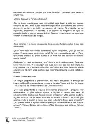 Lestat Lamperouge | Traducción y Edición. 
Kaiserofdarkness | Corrección 
corporales en nuestros cuerpos que eran demasiado pequeños para verlos a simple vista. 
-¿Cómo destruyó la Fortaleza Calcular? 
-No he tenido exactamente una oportunidad para llevar a cabo un examen completo del sitio…Pero puede haber sido algo similar. Básicamente, ella provoca destrucción enviando un tejido microscópico al objetivo. Si el objetivo es un organismo, experimenta el rechazo. Si el objetivo es inorgánico, el tejido se expande desde el interior, desgarrándolo. Algo así como tuberías de agua que estallan cuando el agua se congela. 
-… 
-Pero no tengo ni la menor idea acerca de la cuestión fundamental de lo que está controlando. 
-¿Eh? Pero dijiste que estaba controlando tejidos corporales, ¿no? ¿Y eso no explica cómo no muere sin importar nada? Así que, ¿no podría ser sólo un Esper que puede controlar su propio cuerpo a un nivel más allá del que un humano normal puede? 
-Dudo que “no morir sin importar nada” debería ser tomado en serio. Tiene que haber más que eso. Y si hay algún otro truco, dudo que sea algo tan simple. Es muy probable que la verdadera identidad de Fraulein Kreutune vaya más allá de simplemente no morir. Creo que tiene que haber alguna ley impensable en la base de todo. 
Esa era Fraulein Kreutune. 
Sin ningún preparativo o planificación, ella había atravesado el blindaje del inexpugnable edificio sin ventanas, noqueó a Kamijou Touma y al dios del trueno Thor, y aplastó las armas defensivas de Ciudad Academia. 
-¿Te estás preguntando si siquiera necesitamos protegerla? – preguntó Thor burlonamente. – ¿No quieres ayudar a alguien a menos que sean lo suficientemente débiles para hacerte querer protegerlos? ¿No quieres ayudar a alguien a menos que te hayan explicado su pasado y situación especial? ¿No quieres ayudar a alguien a menos que sean lo bastante lindos para simpatizar? ¿No quieres ayudar a alguien a menos que hayas hablado con ellos y se vuelvan amigos?…Vamos, Kamijou-san. ¿Ese es el tipo de persona que solía ser Kamijou Touma?  
