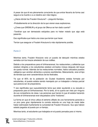 Lestat Lamperouge | Traducción y Edición. 
Kaiserofdarkness | Corrección 
A pesar de que él era plenamente consciente de que entrar llevaría de forma casi segura a la muerte o a un destino aún más trágico. 
-¿Hacia dónde fue Fraulein Kreutune? – preguntó Kamijou. 
-Probablemente en la dirección de la que vienen esas explosiones. 
-¿Crees que GREMLIN y el grupo de Ollerus se han dado cuenta? 
-Tendrían que ser demasiado estúpidos para no haber notado que algo está pasando. 
Eso significaba que había una cosa que tenían que hacer. 
Tenían que asegurar a Fraulein Kreutune lo más rápidamente posible. 
Parte 2 
Mientras tanto, Fraulein Kreutune veía un puesto de takoyaki mientras estaba sentaba con los brazos alrededor de sus rodillas. 
Debido a los preparativos para el Ichihanaransai, los restaurantes y cafeterías que estaban dirigidos a los estudiantes estaban animados incluso después del toque de queda normal. Además de los restaurantes normales, había colocados puestos callejeros que vendían alimentos a precios exorbitantes. Básicamente, eran el tipo de tiendas que eran característicos de los festivales. 
Ya que el 80% de la población de Ciudad Academia estaba formada por estudiantes, el puesto estaba siendo manejado por un trabajador a tiempo parcial que parecía ser de preparatoria. 
Y eso significaba que supuestamente tenía que estar ayudando a su escuela a prepararse para el Ichihanaransai. Por lo tanto, él no quería ser visto por ninguno de sus compañeros de clase. Las personas que hacían lo que él estaba haciendo durante el Ichihanaransai eran etiquetados como “traidores”. 
La forma en que el chico utiliza el extremo afilado de una herramienta parecida a un pico para girar rápidamente la comida redonda en una hoja de metal debe haber estimulado fuertemente la curiosidad de Fraulein Kreutune. Sus ojos habían estado pegados al puesto por un tiempo. 
Mientras tanto, el estudiante que trabajaba en el puesto pensaba para sí mismo.  