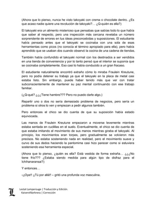 Lestat Lamperouge | Traducción y Edición. 
Kaiserofdarkness | Corrección 
(Ahora que lo pienso, nunca he visto takoyaki con crema o chocolate dentro. ¿Es que acaso nadie quiere una revolución de takoyaki?… ¿Q-quién es ella?) 
El takoyaki era un alimento misterioso que pensabas que sabías todo lo que había que saber al respecto, pero una inspección más cercana revelaba un número sorprendente de errores en tus ideas preconcebidas y suposiciones. El estudiante había pensado antes que el takoyaki se cocinaba con una sola de esas herramientas como picos (no conocía el término apropiado para ella), pero había aprendido que se usaban dos cuando observó la cocina de una cadena de tiendas. 
También había confundido el takoyaki normal con los destinados a ser vendidos en una tienda de conveniencia y por lo tanto pensó que el interior se suponía que se cocinaba completamente. Eso casi lo había conducido a un gran fracaso. 
El estudiante naturalmente encontró extraño cómo lo miraba Fraulein Kreutune, pero no podía detener su trabajo ya que el takoyaki en la placa de metal casi estaba listo. Sin embargo, puede haber tenido más que ver con tratar subconscientemente de mantener su paz mental continuando con ese trabajo familiar. 
(¿Q-qué? ¿¿¿Tiene hambre??? Pero no puedo darle algo.) 
Repartir uno o dos no sería demasiado problema de negocios, pero sería un problema si otros lo ven y empiezan a pedir algunos también. 
Pero entonces el chico se dio cuenta de que su suposición había estado equivocada. 
Las manos de Fraulein Kreutune empezaron a moverse levemente mientras estaba sentada en cuclillas en el suelo. Eventualmente, el chico se dio cuenta de que estaba imitando el movimiento de sus manos mientras giraba el takoyaki. Al principio, los movimientos eran torpes, pero gradualmente se volvieron más precisos. No estaba sosteniendo nada en realidad, pero el movimiento suave y curvo de sus dedos haciendo la pantomima casi hizo parecer como si estuviera sosteniendo esa herramienta especial. 
(Ahora que lo pienso, ¿quién es ella? Está vestida de forma extraña… ¿¿¿No tiene frío??? ¿Estaba siendo medida para algún tipo de disfraz para el Ichihanaransai?) 
Y entonces… 
-¡¡Oye!! ¡¡Tú por allá!! – gritó una profunda voz masculina.  