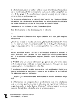 Lestat Lamperouge | Traducción y Edición. 
Kaiserofdarkness | Corrección 
El estudiante saltó, se dio la vuelta, y saltó de nuevo. El hombre que había gritado era un miembro de Anti-Skill completamente equipado. Y estaba acompañado por otros 3. Ese grupo de 4 era suficiente para detener un asalto en una tienda de conveniencia en unos diez segundos. 
Por un instante, el estudiante se preguntó si su “traición” por trabajar durante los preparativos del Ichihanaransai violaba alguna ley, pero pronto se dio cuenta de que estaba equivocado. El grupo de cuatro rodeó a Fraulein Kreutune. 
Un miembro de Anti-Skill sacó un radio y contactó a alguien. 
-Está definitivamente es ella. Estamos a punto de retenerla. 
-… 
El chico podía ver que habían dicho algo al otro lado de la radio, pero no podía distinguir qué. 
-¿Qué? Eso no está en nuestra jurisdicción. ¿Por qué la llevaríamos allí? ¡Si no nos van a dar una razón, no vamos a hacerlo! Ella ya destruyó 4 helicópteros de ataque no tripulados. ¡¡Sería más seguro transportarla la menor distancia posible!! 
-… 
-Espera. Por favor, espera. Escucha. El procedimiento estándar es llevarla a la oficina de nuestra rama. ¿Puedes por favor decirnos por qué no podemos hacer eso? Si no recibimos una respuesta aceptable, vamos a seguir el procedimiento estándar. 
El Anti-Skill tenía un aura de intimidación que parecía ser una versión súper evolucionada del aura emitida por un maestro de educación física, pero esa aura parecía duplicarse mientras discutían entre ellos. 
El estudiante comenzó a temblar sin una razón real, pero Fraulein Kreutune no parecía particularmente preocupado a pesar de ser el objetivo de su hostilidad. Ella sólo inclinó la cabeza confundida. 
(… ¿Q-qué? ¿Es una espía industrial disfrazada de un visitante diplomático o algo así?) 
El Ichihanaransai era principalmente un evento interno para otros estudiantes, pero no era raro que funcionarios de alto rango de importantes instituciones cooperativas visiten la ciudad durante el festival. Y había rumores de la persona ocasional disfrazándose a él; o ella, como tal funcionario, pero…  