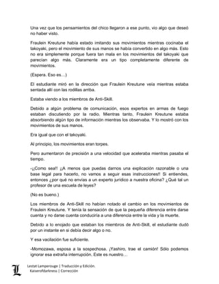 Lestat Lamperouge | Traducción y Edición. 
Kaiserofdarkness | Corrección 
Una vez que los pensamientos del chico llegaron a ese punto, vio algo que deseó no haber visto. 
Fraulein Kreutune había estado imitando sus movimientos mientras cocinaba el takoyaki, pero el movimiento de sus manos se había convertido en algo más. Esto no era simplemente porque fuera tan mala en los movimientos del takoyaki que parecían algo más. Claramente era un tipo completamente diferente de movimientos. 
(Espera. Eso es…) 
El estudiante miró en la dirección que Fraulein Kreutune veía mientras estaba sentada allí con las rodillas arriba. 
Estaba viendo a los miembros de Anti-Skill. 
Debido a algún problema de comunicación, esos expertos en armas de fuego estaban discutiendo por la radio. Mientras tanto, Fraulein Kreutune estaba absorbiendo algún tipo de información mientras los observaba. Y lo mostró con los movimientos de sus manos. 
Era igual que con el takoyaki. 
Al principio, los movimientos eran torpes. 
Pero aumentaron de precisión a una velocidad que aceleraba mientras pasaba el tiempo. 
-¡¡Como sea!! ¡¡A menos que puedas darnos una explicación razonable o una base legal para hacerlo, no vamos a seguir esas instrucciones!! Si entiendes, entonces ¿por qué no envías a un experto jurídico a nuestra oficina? ¿Qué tal un profesor de una escuela de leyes? 
(No es bueno.) 
Los miembros de Anti-Skill no habían notado el cambio en los movimientos de Fraulein Kreutune. Y tenía la sensación de que la pequeña diferencia entre darse cuenta y no darse cuenta conduciría a una diferencia entre la vida y la muerte. 
Debido a lo enojado que estaban los miembros de Anti-Skill, el estudiante dudó por un instante en si debía decir algo o no. 
Y esa vacilación fue suficiente. 
-Momozawa, esposa a la sospechosa. ¡Yashiro, trae el camión! Sólo podemos ignorar esa extraña interrupción. Este es nuestro…  