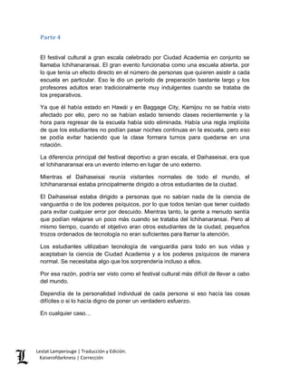 Lestat Lamperouge | Traducción y Edición. 
Kaiserofdarkness | Corrección 
Parte 4 
El festival cultural a gran escala celebrado por Ciudad Academia en conjunto se llamaba Ichihanaransai. El gran evento funcionaba como una escuela abierta, por lo que tenía un efecto directo en el número de personas que quieren asistir a cada escuela en particular. Eso le dio un período de preparación bastante largo y los profesores adultos eran tradicionalmente muy indulgentes cuando se trataba de los preparativos. 
Ya que él había estado en Hawái y en Baggage City, Kamijou no se había visto afectado por ello, pero no se habían estado teniendo clases recientemente y la hora para regresar de la escuela había sido eliminada. Había una regla implícita de que los estudiantes no podían pasar noches continuas en la escuela, pero eso se podía evitar haciendo que la clase formara turnos para quedarse en una rotación. 
La diferencia principal del festival deportivo a gran escala, el Daihaseisai, era que el Ichihanaransai era un evento interno en lugar de uno externo. 
Mientras el Daihaseisai reunía visitantes normales de todo el mundo, el Ichihanaransai estaba principalmente dirigido a otros estudiantes de la ciudad. 
El Daihaseisai estaba dirigido a personas que no sabían nada de la ciencia de vanguardia o de los poderes psíquicos, por lo que todos tenían que tener cuidado para evitar cualquier error por descuido. Mientras tanto, la gente a menudo sentía que podían relajarse un poco más cuando se trataba del Ichihanaransai. Pero al mismo tiempo, cuando el objetivo eran otros estudiantes de la ciudad, pequeños trozos ordenados de tecnología no eran suficientes para llamar la atención. 
Los estudiantes utilizaban tecnología de vanguardia para todo en sus vidas y aceptaban la ciencia de Ciudad Academia y a los poderes psíquicos de manera normal. Se necesitaba algo que los sorprendería incluso a ellos. 
Por esa razón, podría ser visto como el festival cultural más difícil de llevar a cabo del mundo. 
Dependía de la personalidad individual de cada persona si eso hacía las cosas difíciles o si lo hacía digno de poner un verdadero esfuerzo. 
En cualquier caso…  