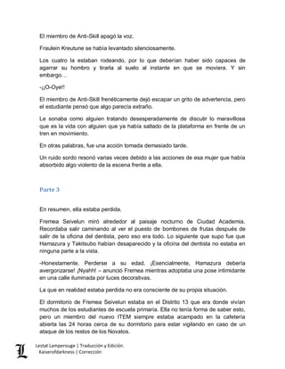 Lestat Lamperouge | Traducción y Edición. 
Kaiserofdarkness | Corrección 
El miembro de Anti-Skill apagó la voz. 
Fraulein Kreutune se había levantado silenciosamente. 
Los cuatro la estaban rodeando, por lo que deberían haber sido capaces de agarrar su hombro y tirarla al suelo al instante en que se moviera. Y sin embargo… 
-¡¡O-Oye!! 
El miembro de Anti-Skill frenéticamente dejó escapar un grito de advertencia, pero el estudiante pensó que algo parecía extraño. 
Le sonaba como alguien tratando desesperadamente de discutir lo maravillosa que es la vida con alguien que ya había saltado de la plataforma en frente de un tren en movimiento. 
En otras palabras, fue una acción tomada demasiado tarde. 
Un ruido sordo resonó varias veces debido a las acciones de esa mujer que había absorbido algo violento de la escena frente a ella. 
Parte 3 
En resumen, ella estaba perdida. 
Fremea Seivelun miró alrededor al paisaje nocturno de Ciudad Academia. Recordaba salir caminando al ver el puesto de bombones de frutas después de salir de la oficina del dentista, pero eso era todo. Lo siguiente que supo fue que Hamazura y Takitsubo habían desaparecido y la oficina del dentista no estaba en ninguna parte a la vista. 
-Honestamente. Perderse a su edad. ¡Esencialmente, Hamazura debería avergonzarse! ¡Nyahh! – anunció Fremea mientras adoptaba una pose intimidante en una calle iluminada por luces decorativas. 
La que en realidad estaba perdida no era consciente de su propia situación. 
El dormitorio de Fremea Seivelun estaba en el Distrito 13 que era donde vivían muchos de los estudiantes de escuela primaria. Ella no tenía forma de saber esto, pero un miembro del nuevo ITEM siempre estaba acampado en la cafetería abierta las 24 horas cerca de su dormitorio para estar vigilando en caso de un ataque de los restos de los Novatos.  