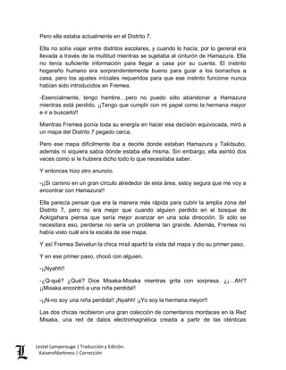 Lestat Lamperouge | Traducción y Edición. 
Kaiserofdarkness | Corrección 
Pero ella estaba actualmente en el Distrito 7. 
Ella no solía viajar entre distritos escolares, y cuando lo hacía, por lo general era llevada a través de la multitud mientras se sujetaba al cinturón de Hamazura. Ella no tenía suficiente información para llegar a casa por su cuenta. El instinto hogareño humano era sorprendentemente bueno para guiar a los borrachos a casa, pero los ajustes iníciales requeridos para que ese instinto funcione nunca habían sido introducidos en Fremea. 
-Esencialmente, tengo hambre…pero no puedo sólo abandonar a Hamazura mientras está perdido. ¡¡Tengo que cumplir con mi papel como la hermana mayor e ir a buscarlo!! 
Mientras Fremea ponía toda su energía en hacer esa decisión equivocada, miró a un mapa del Distrito 7 pegado cerca. 
Pero ese mapa difícilmente iba a decirle donde estaban Hamazura y Takitsubo, además ni siquiera sabía dónde estaba ella misma. Sin embargo, ella asintió dos veces como si le hubiera dicho todo lo que necesitaba saber. 
Y entonces hizo otro anuncio. 
-¡¡Si camino en un gran círculo alrededor de esta área, estoy segura que me voy a encontrar con Hamazura!! 
Ella parecía pensar que era la manera más rápida para cubrir la amplia zona del Distrito 7, pero no era mejor que cuando alguien perdido en el bosque de Aokigahara piensa que sería mejor avanzar en una sola dirección. Si sólo se necesitara eso, perderse no sería un problema tan grande. Además, Fremea no había visto cuál era la escala de ese mapa. 
Y así Fremea Seivelun la chica misil apartó la vista del mapa y dio su primer paso. 
Y en ese primer paso, chocó con alguien. 
-¡¡Nyahh!! 
-¿Q-qué? ¿Qué? Dice Misaka-Misaka mientras grita con sorpresa. ¿¡…Ah!? ¡¡Misaka encontró a una niña perdida!! 
-¡¡N-no soy una niña perdida!! ¡Nyahh! ¡¡Yo soy la hermana mayor!! 
Las dos chicas recibieron una gran colección de comentarios mordaces en la Red Misaka, una red de datos electromagnética creada a partir de las idénticas  
