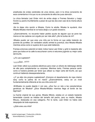 Lestat Lamperouge | Traducción y Edición. 
Kaiserofdarkness | Corrección 
amplitudes de ondas cerebrales de unos clones, pero ni la chica consciente de esos comentarios ni la que no es consciente de ellos les puso atención. 
La chica llamada Last Order miró de arriba abajo a Fremea Seivelun y luego hinchó su pecho triunfalmente a pesar de que las dos eran casi de la misma altura exacta. 
-No le dejas otra opción a Misaka. Como la adulta, Misaka te ayudará, dice Misaka-Misaka mientras te ve hacia abajo a un grado excesivo. 
-¡¡Esencialmente, no recuerdo haber pedido ayuda de alguien que se pone las manos en las caderas con orgullo por ser más alto!! ¡¡No te burles de mí!! 
-Misaka puede ver que eres una niña por la forma en que estás tratando de ponerte de puntillas. Un verdadero adulto anhela la juventud, dice Misaka-Misaka mientras actúa como si supiera de lo que está hablando. 
Fremea entonces extendió el dedo índice hacia Last Order y gritó lo bastante alto para que todos en la calle la escucharan como si estuviera jugando su mejor carta del triunfo. 
-¡¡Yo uso sujetador!! 
-¿¿¿¡¡¡Qué…!!!??? 
Last Order utilizó sus poderes eléctricos para crear un efecto de relámpago detrás de ella para complementar su sorpresa. Mientras tanto, Fremea parecía sentir como si hubiera perdido por tener que utilizar su mejor carta del triunfo, así que continuó hablando desesperadamente. 
-¡¡Y ya elijo mis propios sujetadores!! ¡Conozco el departamento de ropa interior sexy como la palma de mi mano! ¡¡Esencialmente, estoy en un nivel fundamentalmente diferente al de una niña como tú!! 
-M-Misaka no puede dejarte ir con eso. ¡¡Eso fue un reto a las características genéticas de Misaka!! ¡¡Dice Misaka-Misaka mientras llega al borde de las lágrimas!! 
La fuente original de sus genes, Misaka Mikoto, estaba en un estado bastante lamentable cuando se trataba del tamaño del pecho, pero su madre, Misaka Misuzu, destacaba en esa categoría. Por lo tanto, Last Order no había sido despojada de toda esperanza. 
-¡¡Sólo eres una niña!!  