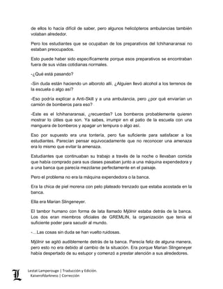 Lestat Lamperouge | Traducción y Edición. 
Kaiserofdarkness | Corrección 
de ellos lo hacía difícil de saber, pero algunos helicópteros ambulancias también volaban alrededor. 
Pero los estudiantes que se ocupaban de los preparativos del Ichihanaransai no estaban preocupados. 
Esto puede haber sido específicamente porque esos preparativos se encontraban fuera de sus vidas cotidianas normales. 
-¿Qué está pasando? 
-Sin duda están haciendo un alboroto allí. ¿Alguien llevó alcohol a los terrenos de la escuela o algo así? 
-Eso podría explicar a Anti-Skill y a una ambulancia, pero ¿por qué enviarían un camión de bomberos para eso? 
-Este es el Ichihanaransai, ¿recuerdas? Los bomberos probablemente quieren mostrar lo útiles que son. Ya sabes, irrumpir en el patio de la escuela con una manguera de bomberos y apagar un tempura o algo así. 
Eso por supuesto era una tontería, pero fue suficiente para satisfacer a los estudiantes. Parecían pensar equivocadamente que no reconocer una amenaza era lo mismo que evitar la amenaza. 
Estudiantes que continuaban su trabajo a través de la noche o llevaban comida que había comprado para sus clases pasaban junto a una máquina expendedora y a una banca que parecía mezclarse perfectamente en el paisaje. 
Pero el problema no era la máquina expendedora o la banca. 
Era la chica de piel morena con pelo plateado trenzado que estaba acostada en la banca. 
Ella era Marian Slingeneyer. 
El tambor humano con forma de lata llamado Mjölnir estaba detrás de la banca. Los dos eran miembros oficiales de GREMLIN, la organización que tenía el suficiente poder para sacudir al mundo. 
-…Las cosas sin duda se han vuelto ruidosas. 
Mjölnir se agitó audiblemente detrás de la banca. Parecía feliz de alguna manera, pero esto no era debido al cambio de la situación. Era porque Marian Slingeneyer había despertado de su estupor y comenzó a prestar atención a sus alrededores.  