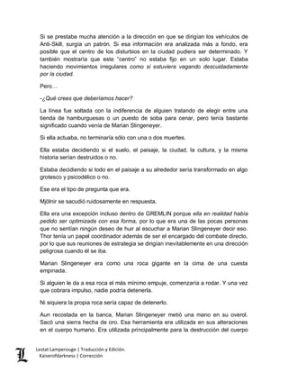 Lestat Lamperouge | Traducción y Edición. 
Kaiserofdarkness | Corrección 
Si se prestaba mucha atención a la dirección en que se dirigían los vehículos de Anti-Skill, surgía un patrón. Si esa información era analizada más a fondo, era posible que el centro de los disturbios en la ciudad pudiera ser determinado. Y también mostraría que este “centro” no estaba fijo en un solo lugar. Estaba haciendo movimientos irregulares como si estuviera vagando descuidadamente por la ciudad. 
Pero… 
-¿Qué crees que deberíamos hacer? 
La línea fue soltada con la indiferencia de alguien tratando de elegir entre una tienda de hamburguesas o un puesto de soba para cenar, pero tenía bastante significado cuando venía de Marian Slingeneyer. 
Si ella actuaba, no terminaría sólo con una o dos muertes. 
Ella estaba decidiendo si el suelo, el paisaje, la ciudad, la cultura, y la misma historia serían destruidos o no. 
Estaba decidiendo si todo en el paisaje a su alrededor sería transformado en algo grotesco y psicodélico o no. 
Ese era el tipo de pregunta que era. 
Mjölnir se sacudió ruidosamente en respuesta. 
Ella era una excepción incluso dentro de GREMLIN porque ella en realidad había pedido ser optimizada con esa forma, por lo que era una de las pocas personas que no sentían ningún deseo de huir al escuchar a Marian Slingeneyer decir eso. Thor tenía un papel coordinador además de ser el encargado del combate directo, por lo que sus reuniones de estrategia se dirigían inevitablemente en una dirección peligrosa cuando él se iba. 
Marian Slingeneyer era como una roca gigante en la cima de una cuesta empinada. 
Si alguien le da a esa roca el más mínimo empuje, comenzaría a rodar. Y una vez que cobrara impulso, nadie podría detenerla. 
Ni siquiera la propia roca sería capaz de detenerlo. 
Aun recostada en la banca, Marian Slingeneyer metió una mano en su overol. Sacó una sierra hecha de oro. Esa herramienta era utilizada en sus alteraciones en el cuerpo humano. Era utilizada principalmente para la destrucción del cuerpo  