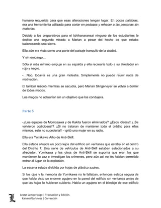 Lestat Lamperouge | Traducción y Edición. 
Kaiserofdarkness | Corrección 
humano requerida para que esas alteraciones tengan lugar. En pocas palabras, era una herramienta utilizada para cortar en pedazos y rehacer a las personas sin matarlas. 
Debido a los preparativos para el Ichihanaransai ninguno de los estudiantes le dedico una segunda mirada a Marian a pesar del hecho de que estaba balanceando una sierra. 
Ella aún era vista como una parte del paisaje tranquilo de la ciudad. 
Y sin embargo… 
Sólo el más mínimo empuje en su espalda y ella recrearía todo a su alrededor en rojo y negro. 
-…Nop, todavía es una gran molestia. Simplemente no puedo reunir nada de motivación. 
El tambor resonó mientras se sacudía, pero Marian Slingeneyer se volvió a dormir de todos modos. 
Los magos no actuarían sin un objetivo que los condujera. 
Parte 5 
-¿Los equipos de Momozawa y de Kakita fueron eliminados? ¡¡Esos idiotas!! ¿¡Se volvieron codiciosos!? ¡¡Si no trataran de mantener todo el crédito para ellos mismos, esto no sucedería!! – gritó una mujer en su radio. 
Ella era Yomikawa Aiho de Anti-Skill. 
Ella estaba situada un poco lejos del edificio sin ventanas que estaba en el centro del Distrito 7. Una serie de vehículos de Anti-Skill estaban estacionados a su alrededor. Yomikawa y los otros de Anti-Skill se suponía que eran los que mantienen la paz e investigan los crímenes, pero aún así no les habían permitido entrar al lugar de la explosión. 
La escena estaba dividida por hojas de plástico azules. 
Si los ojos y la memoria de Yomikawa no le fallaban, entonces estaba segura de que había visto un enorme agujero en la pared del edificio sin ventanas antes de que las hojas lo hubieran cubierto. Había un agujero en el blindaje de ese edificio  