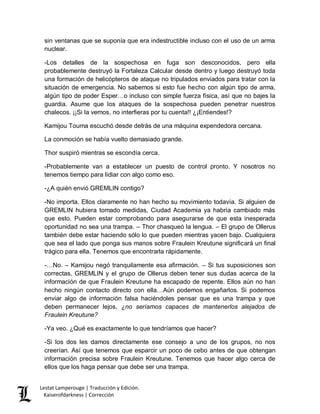 Lestat Lamperouge | Traducción y Edición. 
Kaiserofdarkness | Corrección 
sin ventanas que se suponía que era indestructible incluso con el uso de un arma nuclear. 
-Los detalles de la sospechosa en fuga son desconocidos, pero ella probablemente destruyó la Fortaleza Calcular desde dentro y luego destruyó toda una formación de helicópteros de ataque no tripulados enviados para tratar con la situación de emergencia. No sabemos si esto fue hecho con algún tipo de arma, algún tipo de poder Esper…o incluso con simple fuerza física, así que no bajes la guardia. Asume que los ataques de la sospechosa pueden penetrar nuestros chalecos. ¡¡Si la vemos, no interfieras por tu cuenta!! ¿¡Entiendes!? 
Kamijou Touma escuchó desde detrás de una máquina expendedora cercana. 
La conmoción se había vuelto demasiado grande. 
Thor suspiró mientras se escondía cerca. 
-Probablemente van a establecer un puesto de control pronto. Y nosotros no tenemos tiempo para lidiar con algo como eso. 
-¿A quién envió GREMLIN contigo? 
-No importa. Ellos claramente no han hecho su movimiento todavía. Si alguien de GREMLIN hubiera tomado medidas, Ciudad Academia ya habría cambiado más que esto. Pueden estar comprobando para asegurarse de que esta inesperada oportunidad no sea una trampa. – Thor chasqueó la lengua. – El grupo de Ollerus también debe estar haciendo sólo lo que pueden mientras yacen bajo. Cualquiera que sea el lado que ponga sus manos sobre Fraulein Kreutune significará un final trágico para ella. Tenemos que encontrarla rápidamente. 
-…No. – Kamijou negó tranquilamente esa afirmación. – Si tus suposiciones son correctas, GREMLIN y el grupo de Ollerus deben tener sus dudas acerca de la información de que Fraulein Kreutune ha escapado de repente. Ellos aún no han hecho ningún contacto directo con ella…Aún podemos engañarlos. Si podemos enviar algo de información falsa haciéndoles pensar que es una trampa y que deben permanecer lejos, ¿no seríamos capaces de mantenerlos alejados de Fraulein Kreutune? 
-Ya veo. ¿Qué es exactamente lo que tendríamos que hacer? 
-Si los dos les damos directamente ese consejo a uno de los grupos, no nos creerían. Así que tenemos que esparcir un poco de cebo antes de que obtengan información precisa sobre Fraulein Kreutune. Tenemos que hacer algo cerca de ellos que los haga pensar que debe ser una trampa.  