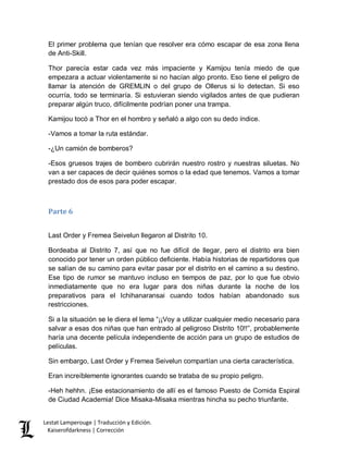 Lestat Lamperouge | Traducción y Edición. 
Kaiserofdarkness | Corrección 
El primer problema que tenían que resolver era cómo escapar de esa zona llena de Anti-Skill. 
Thor parecía estar cada vez más impaciente y Kamijou tenía miedo de que empezara a actuar violentamente si no hacían algo pronto. Eso tiene el peligro de llamar la atención de GREMLIN o del grupo de Ollerus si lo detectan. Si eso ocurría, todo se terminaría. Si estuvieran siendo vigilados antes de que pudieran preparar algún truco, difícilmente podrían poner una trampa. 
Kamijou tocó a Thor en el hombro y señaló a algo con su dedo índice. 
-Vamos a tomar la ruta estándar. 
-¿Un camión de bomberos? 
-Esos gruesos trajes de bombero cubrirán nuestro rostro y nuestras siluetas. No van a ser capaces de decir quiénes somos o la edad que tenemos. Vamos a tomar prestado dos de esos para poder escapar. 
Parte 6 
Last Order y Fremea Seivelun llegaron al Distrito 10. 
Bordeaba al Distrito 7, así que no fue difícil de llegar, pero el distrito era bien conocido por tener un orden público deficiente. Había historias de repartidores que se salían de su camino para evitar pasar por el distrito en el camino a su destino. Ese tipo de rumor se mantuvo incluso en tiempos de paz, por lo que fue obvio inmediatamente que no era lugar para dos niñas durante la noche de los preparativos para el Ichihanaransai cuando todos habían abandonado sus restricciones. 
Si a la situación se le diera el lema “¡¡Voy a utilizar cualquier medio necesario para salvar a esas dos niñas que han entrado al peligroso Distrito 10!!”, probablemente haría una decente película independiente de acción para un grupo de estudios de películas. 
Sin embargo, Last Order y Fremea Seivelun compartían una cierta característica. 
Eran increíblemente ignorantes cuando se trataba de su propio peligro. 
-Heh hehhn. ¡Ese estacionamiento de allí es el famoso Puesto de Comida Espiral de Ciudad Academia! Dice Misaka-Misaka mientras hincha su pecho triunfante.  