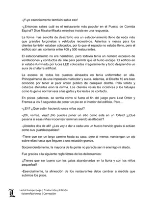 Lestat Lamperouge | Traducción y Edición. 
Kaiserofdarkness | Corrección 
-¡Y-yo esencialmente también sabía eso! 
-¿Entonces sabes cuál es el restaurante más popular en el Puesto de Comida Espiral? Dice Misaka-Misaka mientras insiste en una respuesta. 
La forma más sencilla de describirlo era un estacionamiento lleno de nada más que grandes furgonetas y vehículos recreativos. Asientos y mesas para los clientes también estaban colocados, por lo que el espacio no estaba lleno, pero el edificio aún así contenía entre 400 y 500 restaurantes. 
El estacionamiento no era hermético, pero todavía tenía un número excesivo de ventilaciones y conductos de aire para permitir que el humo escape. El edificio en sí estaba iluminado por luces LED colocadas irregularmente y todo desprendía un aura de chatarra artificial. 
La escena de todos los puestos alineados no tenía uniformidad en ella. Principalmente da una impresión multicolor y sucia. Además, el Distrito 10 era bien conocido por tener el peor orden público de cualquier distrito. Pelo teñido y cabezas afeitadas eran la norma. Los clientes veían las cicatrices y los tatuajes como la gente normal veía a las gafas y los lentes de contacto. 
En pocas palabras, se sentía como si fuera el fin del juego para Last Order y Fremea a los 5 segundos de poner un pie en el interior del edificio. Pero… 
-¿Eh? ¿Qué están haciendo unas niñas aquí? 
-¡Oh, vamos, viejo! ¡No puedes poner un sitio como este en un folleto! ¿¡Qué pasaría si esas niñas inocentes terminan siendo asaltadas!? 
-¡Ustedes dos de allí! ¡¡Les voy a dar a cada uno un huevo hervido gratis si actúan como sus guardaespaldas!! 
-Tiene que ser un largo camino hasta su casa, pero al menos mantengan un ojo sobre ellas hasta que lleguen a una estación grande. 
Sorprendentemente, la mayoría de la gente no parecía ser ni enemigo ni aliado. 
Fue gracias a la siguiente regla férrea de los delincuentes: 
¡¡Tienes que ser bueno con los gatos abandonados en la lluvia y con los niños pequeños!! 
-Esencialmente, la alineación de los restaurantes debe cambiar a medida que subimos los pisos.  