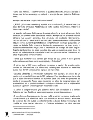 Lestat Lamperouge | Traducción y Edición. 
Kaiserofdarkness | Corrección 
-Como sea, Kamijou. Tú definitivamente te quedas esta noche. Después de todo el tiempo que te has escapado, es natural. – anunció la gran detective Fukiyose- sama. 
Kamijou dejó escapar un grito como el de Munch3. -¿¡Ehh!? ¿¡Entonces cuándo voy a volver a mi dormitorio!? ¡¡Si se entera de que estoy de vuelta en Ciudad Academia pero no he vuelto a mi dormitorio, Index va a estar muy molesta!! La Maestra del Juego Fukiyose no le prestó atención y siguió el proceso de la situación. Su primera orden después de liberar a Kamijou de sus ataduras de cinta adhesiva fue adquirir alimentos. Era alrededor del mediodía. Normalmente, habrían utilizado la cafetería de la escuela, pero aparentemente era casi imposible adquirir comida suficiente para todos sus compañeros en ese lugar que parecía un campo de batalla. Salir y comprar bentos de supermercado de buen precio o sopas instantáneas sería mejor, pero la información de ese tipo de “oasis seguro” llegaría rápidamente a las otras escuelas. Una vez que sucediera, esas áreas no serían tan malas como la cafetería de la escuela pero aún así se convertirían en sitios de pequeños enfrentamientos. -Tienes que mantener cada comida por debajo de 200 yenes. Y si es posible incluye algunas verduras como una ensalada. ¿Entiendes? -Si elevas eso a 300 yenes, podríamos conseguir el gyudon de tamaño medio. Vivimos en una época en que incluso una hamburguesa estándar sin nada más cuesta más de 100 yenes cuando agregas los impuestos. -Calcúlalo utilizando la información nutricional. Por ejemplo, el precio de un gyudon extra grande Kiritaya es de 380 cada uno. Pero ese claramente tiene más que el doble del tamaño normal. Si dividimos cada uno entre dos personas, se ajusta al presupuesto. Todos están revisando los sitios de compras locales con sus teléfonos, por lo que terminarás en conflicto con otras escuelas si simplemente buscas un lugar con una sola porción de comida barata. -Si vamos a comprar mucho, ¿no podemos llamar con anticipación a la tienda? Deberían ser más flexibles si estamos comprando en grandes porciones. 
-Si permiten eso, los restaurantes de aquí y allá se verían inundados simplemente con la cantidad que tienen que hacer con anticipación. El 80% de los 2.3 millones de personas de esta ciudad se están lanzando en busca de los mismos tipos de comida en este mismo momento. – Fukiyose entrecerró los ojos mientras 
3 Hace referencia al cuadro “El Grito”.  