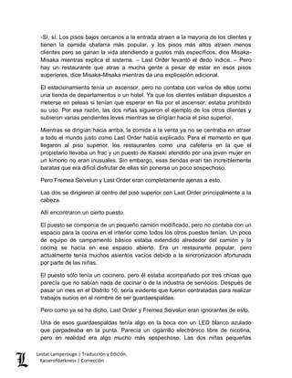 Lestat Lamperouge | Traducción y Edición. 
Kaiserofdarkness | Corrección 
-Sí, sí. Los pisos bajos cercanos a la entrada atraen a la mayoría de los clientes y tienen la comida chatarra más popular, y los pisos más altos atraen menos clientes pero se ganan la vida atendiendo a gustos más específicos, dice Misaka- Misaka mientras explica el sistema. – Last Order levantó el dedo índice. – Pero hay un restaurante que atrae a mucha gente a pesar de estar en esos pisos superiores, dice Misaka-Misaka mientras da una explicación adicional. 
El estacionamiento tenía un ascensor, pero no contaba con varios de ellos como una tienda de departamentos o un hotel. Ya que los clientes estaban dispuestos a meterse en peleas si tenían que esperar en fila por el ascensor, estaba prohibido su uso. Por esa razón, las dos niñas siguieron el ejemplo de los otros clientes y subieron varias pendientes leves mientras se dirigían hacia el piso superior. 
Mientras se dirigían hacia arriba, la comida a la venta ya no se centraba en atraer a todo el mundo justo como Last Order había explicado. Para el momento en que llegaron al piso superior, los restaurantes como una cafetería en la que el propietario llevaba un frac y un puesto de Kaiseki atendido por una joven mujer en un kimono no eran inusuales. Sin embargo, esas tiendas eran tan increíblemente baratas que era difícil disfrutar de ellas sin ponerse un poco sospechoso. 
Pero Fremea Seivelun y Last Order eran completamente ajenas a esto. 
Las dos se dirigieron al centro del piso superior con Last Order principalmente a la cabeza. 
Allí encontraron un cierto puesto. 
El puesto se componía de un pequeño camión modificado, pero no contaba con un espacio para la cocina en el interior como todos los otros puestos tenían. Un poco de equipo de campamento básico estaba extendido alrededor del camión y la cocina se hacía en ese espacio abierto. Era un restaurante popular, pero actualmente tenía muchos asientos vacíos debido a la sincronización afortunada por parte de las niñas. 
El puesto sólo tenía un cocinero, pero él estaba acompañado por tres chicas que parecía que no sabían nada de cocinar o de la industria de servicios. Después de pasar un mes en el Distrito 10, sería evidente que fueron contratadas para realizar trabajos sucios en el nombre de ser guardaespaldas. 
Pero como ya se ha dicho, Last Order y Fremea Seivelun eran ignorantes de esto. 
Una de esos guardaespaldas tenía algo en la boca con un LED blanco azulado que parpadeaba en la punta. Parecía un cigarrillo electrónico libre de nicotina, pero en realidad era algo mucho más sospechoso. Las dos niñas pequeñas  
