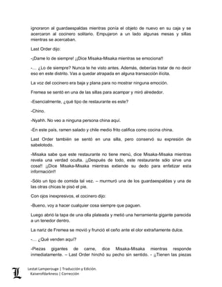 Lestat Lamperouge | Traducción y Edición. 
Kaiserofdarkness | Corrección 
ignoraron al guardaespaldas mientras ponía el objeto de nuevo en su caja y se acercaron al cocinero solitario. Empujaron a un lado algunas mesas y sillas mientras se acercaban. 
Last Order dijo: 
-¡Dame lo de siempre! ¡¡Dice Misaka-Misaka mientras se emociona!! 
-… ¿Lo de siempre? Nunca te he visto antes. Además, deberías tratar de no decir eso en este distrito. Vas a quedar atrapada en alguna transacción ilícita. 
La voz del cocinero era baja y plana para no mostrar ninguna emoción. 
Fremea se sentó en una de las sillas para acampar y miró alrededor. 
-Esencialmente, ¿qué tipo de restaurante es este? 
-Chino. 
-Nyahh. No veo a ninguna persona china aquí. 
-En este país, ramen salado y chile medio frito califica como cocina china. 
Last Order también se sentó en una silla, pero conservó su expresión de sabelotodo. 
-Misaka sabe que este restaurante no tiene menú, dice Misaka-Misaka mientras revela una verdad oculta. ¡¡Después de todo, este restaurante sólo sirve una cosa!! ¡¡Dice Misaka-Misaka mientras extiende su dedo para enfatizar esta información!! 
-Sólo un tipo de comida tal vez. – murmuró una de los guardaespaldas y una de las otras chicas le pisó el pie. 
Con ojos inexpresivos, el cocinero dijo: 
-Bueno, voy a hacer cualquier cosa siempre que paguen. 
Luego abrió la tapa de una olla plateada y metió una herramienta gigante parecida a un tenedor dentro. 
La nariz de Fremea se movió y frunció el ceño ante el olor extrañamente dulce. 
-… ¿Qué venden aquí? 
-Piezas gigantes de carne, dice Misaka-Misaka mientras responde inmediatamente. – Last Order hinchó su pecho sin sentido. - ¡¡Tienen las piezas  